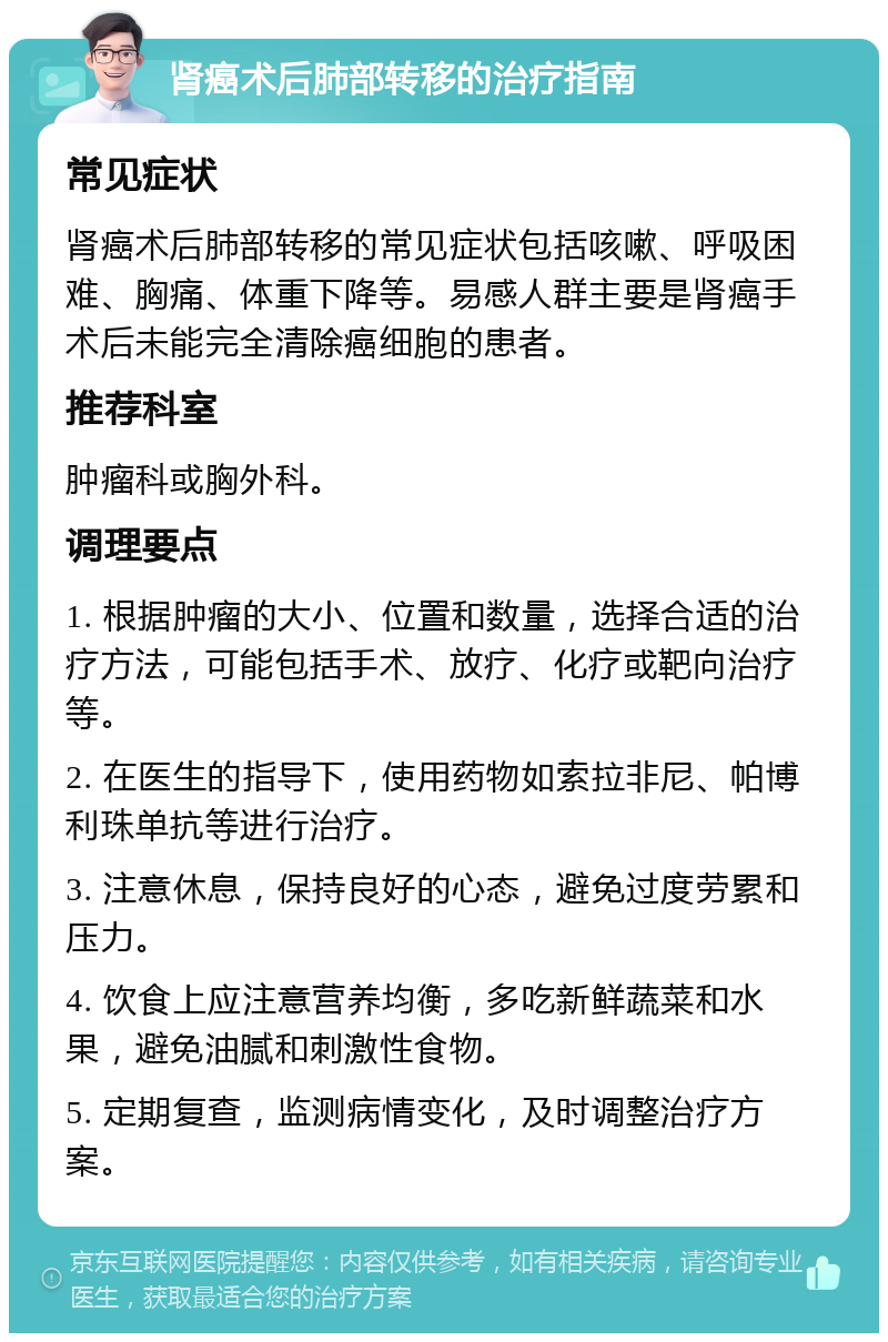 肾癌术后肺部转移的治疗指南 常见症状 肾癌术后肺部转移的常见症状包括咳嗽、呼吸困难、胸痛、体重下降等。易感人群主要是肾癌手术后未能完全清除癌细胞的患者。 推荐科室 肿瘤科或胸外科。 调理要点 1. 根据肿瘤的大小、位置和数量，选择合适的治疗方法，可能包括手术、放疗、化疗或靶向治疗等。 2. 在医生的指导下，使用药物如索拉非尼、帕博利珠单抗等进行治疗。 3. 注意休息，保持良好的心态，避免过度劳累和压力。 4. 饮食上应注意营养均衡，多吃新鲜蔬菜和水果，避免油腻和刺激性食物。 5. 定期复查，监测病情变化，及时调整治疗方案。