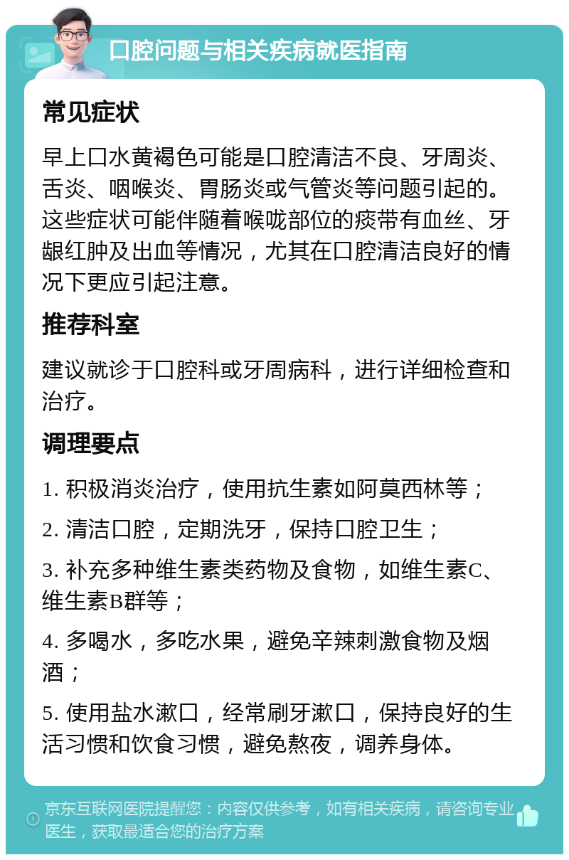 口腔问题与相关疾病就医指南 常见症状 早上口水黄褐色可能是口腔清洁不良、牙周炎、舌炎、咽喉炎、胃肠炎或气管炎等问题引起的。这些症状可能伴随着喉咙部位的痰带有血丝、牙龈红肿及出血等情况，尤其在口腔清洁良好的情况下更应引起注意。 推荐科室 建议就诊于口腔科或牙周病科，进行详细检查和治疗。 调理要点 1. 积极消炎治疗，使用抗生素如阿莫西林等； 2. 清洁口腔，定期洗牙，保持口腔卫生； 3. 补充多种维生素类药物及食物，如维生素C、维生素B群等； 4. 多喝水，多吃水果，避免辛辣刺激食物及烟酒； 5. 使用盐水漱口，经常刷牙漱口，保持良好的生活习惯和饮食习惯，避免熬夜，调养身体。