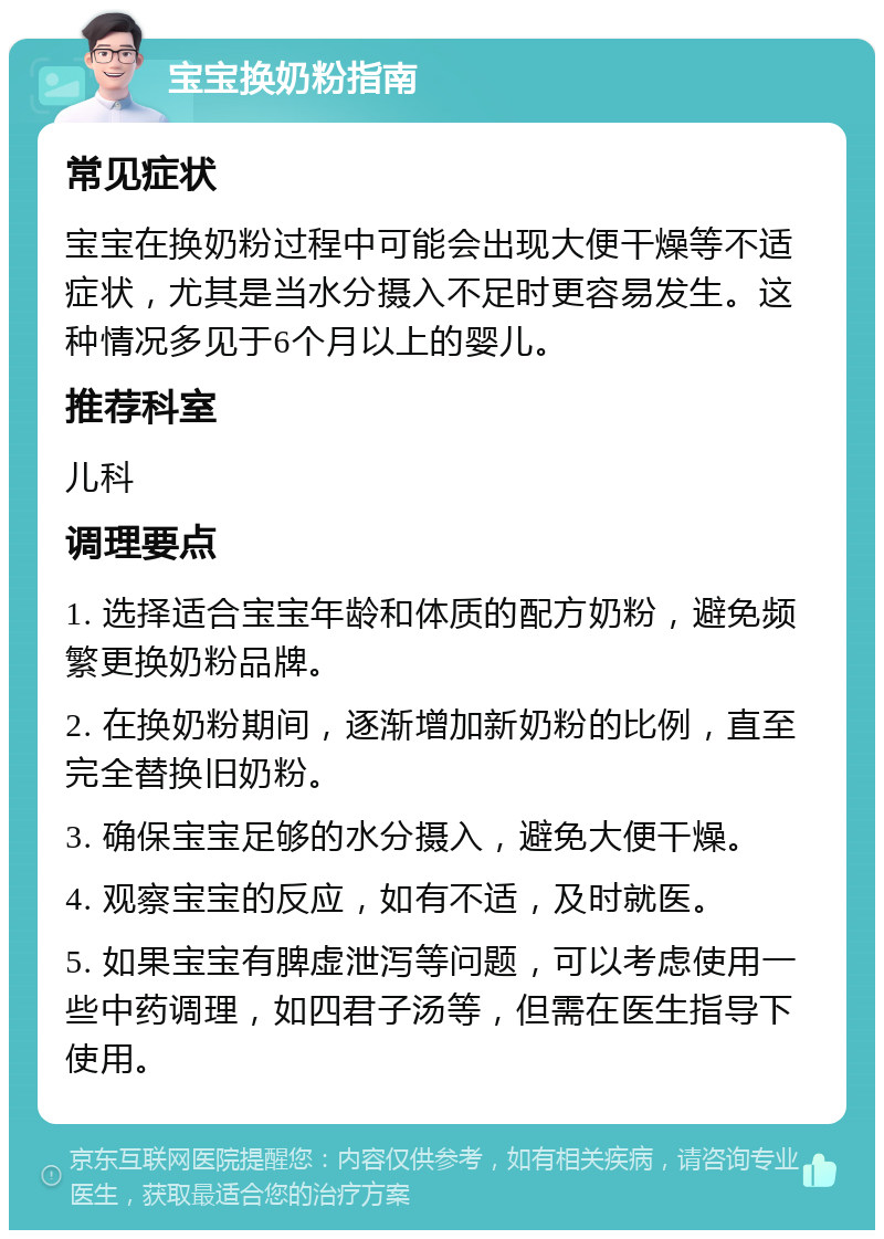 宝宝换奶粉指南 常见症状 宝宝在换奶粉过程中可能会出现大便干燥等不适症状，尤其是当水分摄入不足时更容易发生。这种情况多见于6个月以上的婴儿。 推荐科室 儿科 调理要点 1. 选择适合宝宝年龄和体质的配方奶粉，避免频繁更换奶粉品牌。 2. 在换奶粉期间，逐渐增加新奶粉的比例，直至完全替换旧奶粉。 3. 确保宝宝足够的水分摄入，避免大便干燥。 4. 观察宝宝的反应，如有不适，及时就医。 5. 如果宝宝有脾虚泄泻等问题，可以考虑使用一些中药调理，如四君子汤等，但需在医生指导下使用。