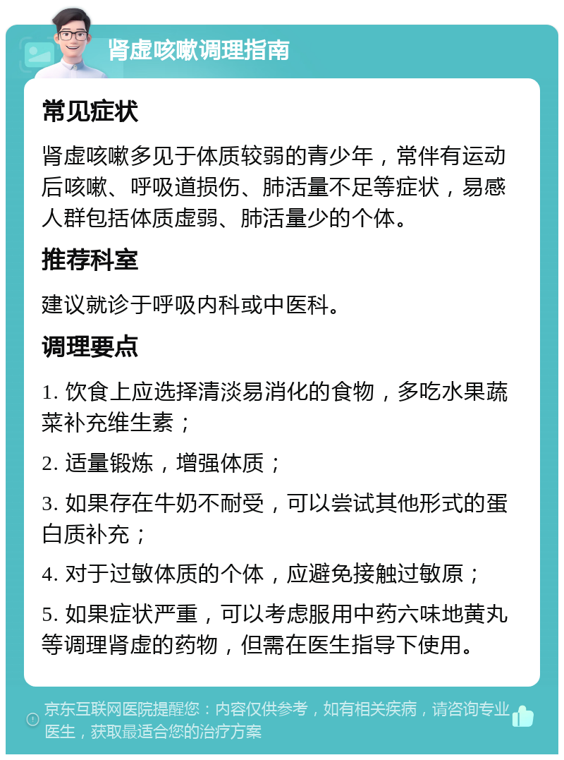 肾虚咳嗽调理指南 常见症状 肾虚咳嗽多见于体质较弱的青少年，常伴有运动后咳嗽、呼吸道损伤、肺活量不足等症状，易感人群包括体质虚弱、肺活量少的个体。 推荐科室 建议就诊于呼吸内科或中医科。 调理要点 1. 饮食上应选择清淡易消化的食物，多吃水果蔬菜补充维生素； 2. 适量锻炼，增强体质； 3. 如果存在牛奶不耐受，可以尝试其他形式的蛋白质补充； 4. 对于过敏体质的个体，应避免接触过敏原； 5. 如果症状严重，可以考虑服用中药六味地黄丸等调理肾虚的药物，但需在医生指导下使用。