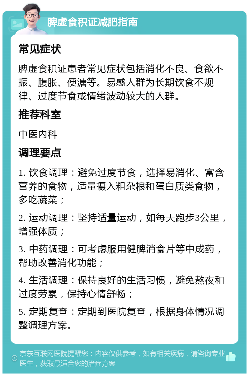 脾虚食积证减肥指南 常见症状 脾虚食积证患者常见症状包括消化不良、食欲不振、腹胀、便溏等。易感人群为长期饮食不规律、过度节食或情绪波动较大的人群。 推荐科室 中医内科 调理要点 1. 饮食调理：避免过度节食，选择易消化、富含营养的食物，适量摄入粗杂粮和蛋白质类食物，多吃蔬菜； 2. 运动调理：坚持适量运动，如每天跑步3公里，增强体质； 3. 中药调理：可考虑服用健脾消食片等中成药，帮助改善消化功能； 4. 生活调理：保持良好的生活习惯，避免熬夜和过度劳累，保持心情舒畅； 5. 定期复查：定期到医院复查，根据身体情况调整调理方案。