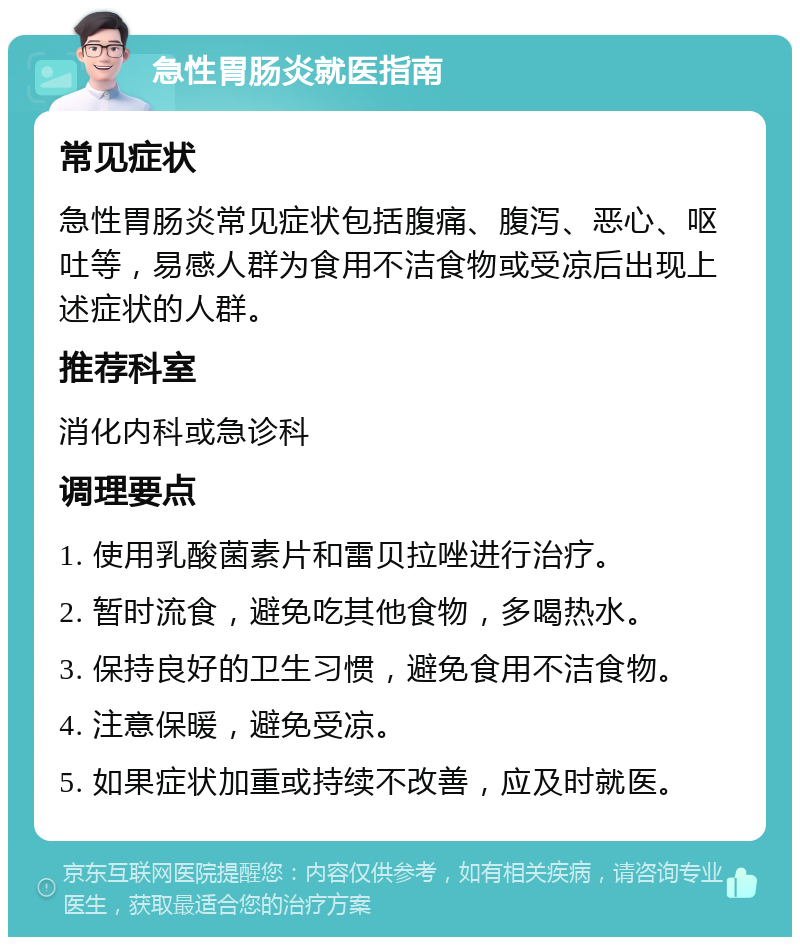 急性胃肠炎就医指南 常见症状 急性胃肠炎常见症状包括腹痛、腹泻、恶心、呕吐等，易感人群为食用不洁食物或受凉后出现上述症状的人群。 推荐科室 消化内科或急诊科 调理要点 1. 使用乳酸菌素片和雷贝拉唑进行治疗。 2. 暂时流食，避免吃其他食物，多喝热水。 3. 保持良好的卫生习惯，避免食用不洁食物。 4. 注意保暖，避免受凉。 5. 如果症状加重或持续不改善，应及时就医。