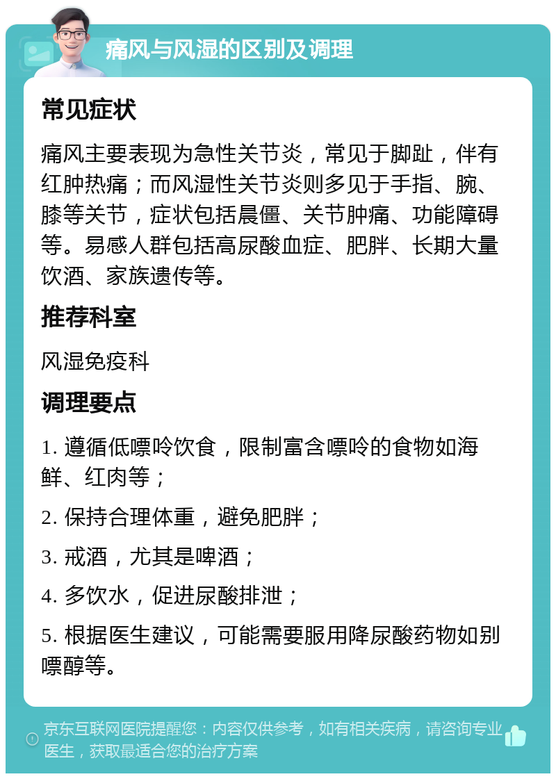 痛风与风湿的区别及调理 常见症状 痛风主要表现为急性关节炎，常见于脚趾，伴有红肿热痛；而风湿性关节炎则多见于手指、腕、膝等关节，症状包括晨僵、关节肿痛、功能障碍等。易感人群包括高尿酸血症、肥胖、长期大量饮酒、家族遗传等。 推荐科室 风湿免疫科 调理要点 1. 遵循低嘌呤饮食，限制富含嘌呤的食物如海鲜、红肉等； 2. 保持合理体重，避免肥胖； 3. 戒酒，尤其是啤酒； 4. 多饮水，促进尿酸排泄； 5. 根据医生建议，可能需要服用降尿酸药物如别嘌醇等。