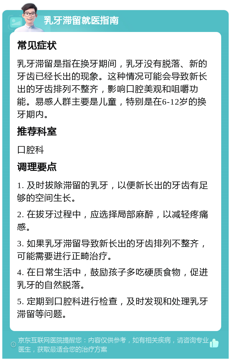 乳牙滞留就医指南 常见症状 乳牙滞留是指在换牙期间，乳牙没有脱落、新的牙齿已经长出的现象。这种情况可能会导致新长出的牙齿排列不整齐，影响口腔美观和咀嚼功能。易感人群主要是儿童，特别是在6-12岁的换牙期内。 推荐科室 口腔科 调理要点 1. 及时拔除滞留的乳牙，以便新长出的牙齿有足够的空间生长。 2. 在拔牙过程中，应选择局部麻醉，以减轻疼痛感。 3. 如果乳牙滞留导致新长出的牙齿排列不整齐，可能需要进行正畸治疗。 4. 在日常生活中，鼓励孩子多吃硬质食物，促进乳牙的自然脱落。 5. 定期到口腔科进行检查，及时发现和处理乳牙滞留等问题。