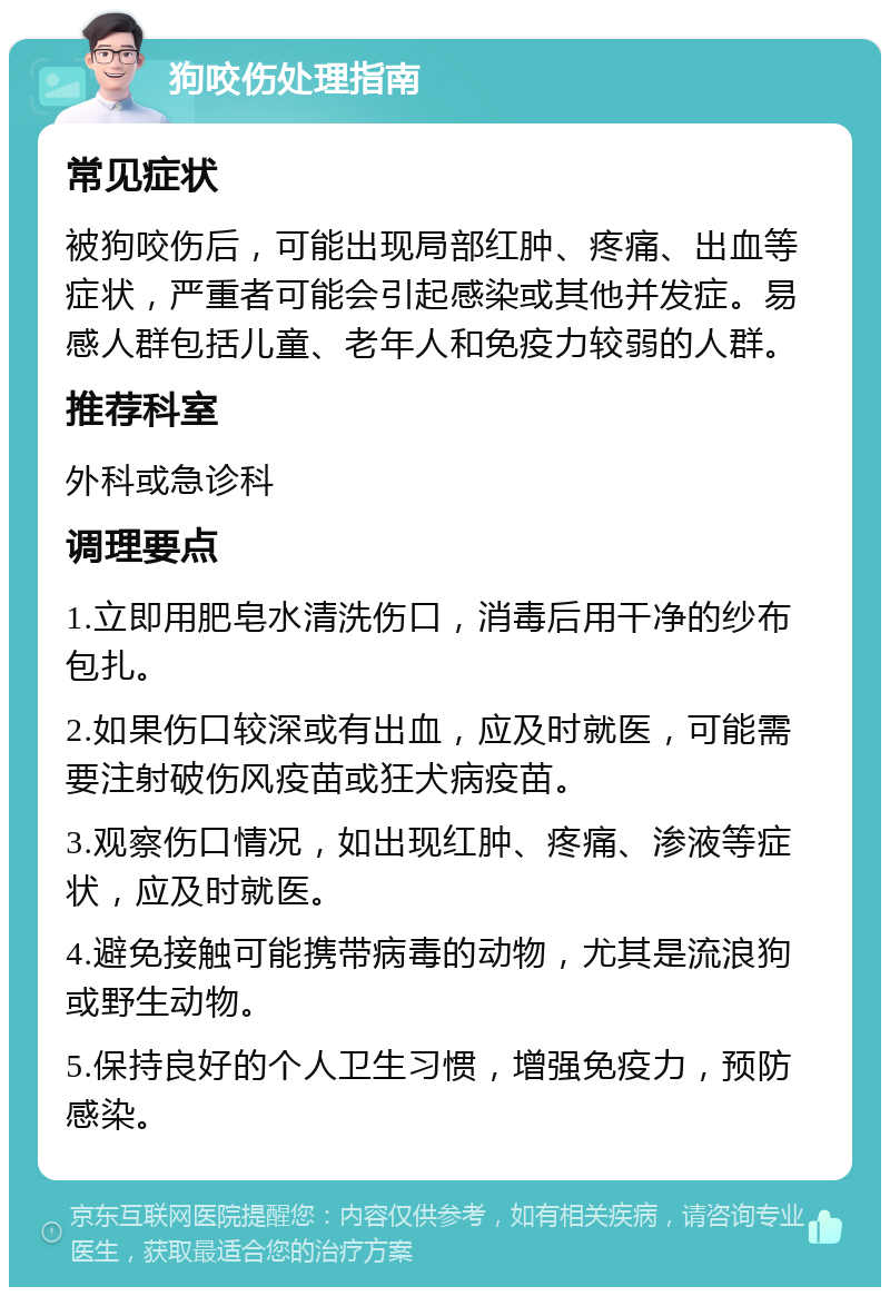 狗咬伤处理指南 常见症状 被狗咬伤后，可能出现局部红肿、疼痛、出血等症状，严重者可能会引起感染或其他并发症。易感人群包括儿童、老年人和免疫力较弱的人群。 推荐科室 外科或急诊科 调理要点 1.立即用肥皂水清洗伤口，消毒后用干净的纱布包扎。 2.如果伤口较深或有出血，应及时就医，可能需要注射破伤风疫苗或狂犬病疫苗。 3.观察伤口情况，如出现红肿、疼痛、渗液等症状，应及时就医。 4.避免接触可能携带病毒的动物，尤其是流浪狗或野生动物。 5.保持良好的个人卫生习惯，增强免疫力，预防感染。