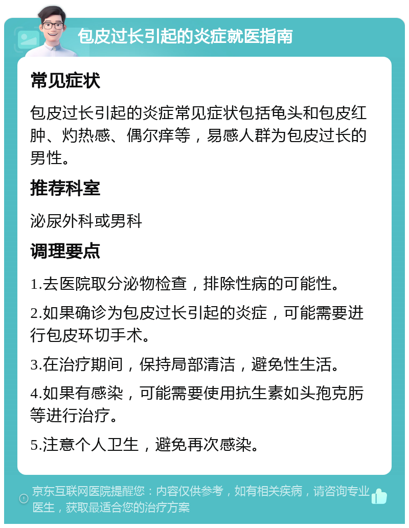 包皮过长引起的炎症就医指南 常见症状 包皮过长引起的炎症常见症状包括龟头和包皮红肿、灼热感、偶尔痒等，易感人群为包皮过长的男性。 推荐科室 泌尿外科或男科 调理要点 1.去医院取分泌物检查，排除性病的可能性。 2.如果确诊为包皮过长引起的炎症，可能需要进行包皮环切手术。 3.在治疗期间，保持局部清洁，避免性生活。 4.如果有感染，可能需要使用抗生素如头孢克肟等进行治疗。 5.注意个人卫生，避免再次感染。