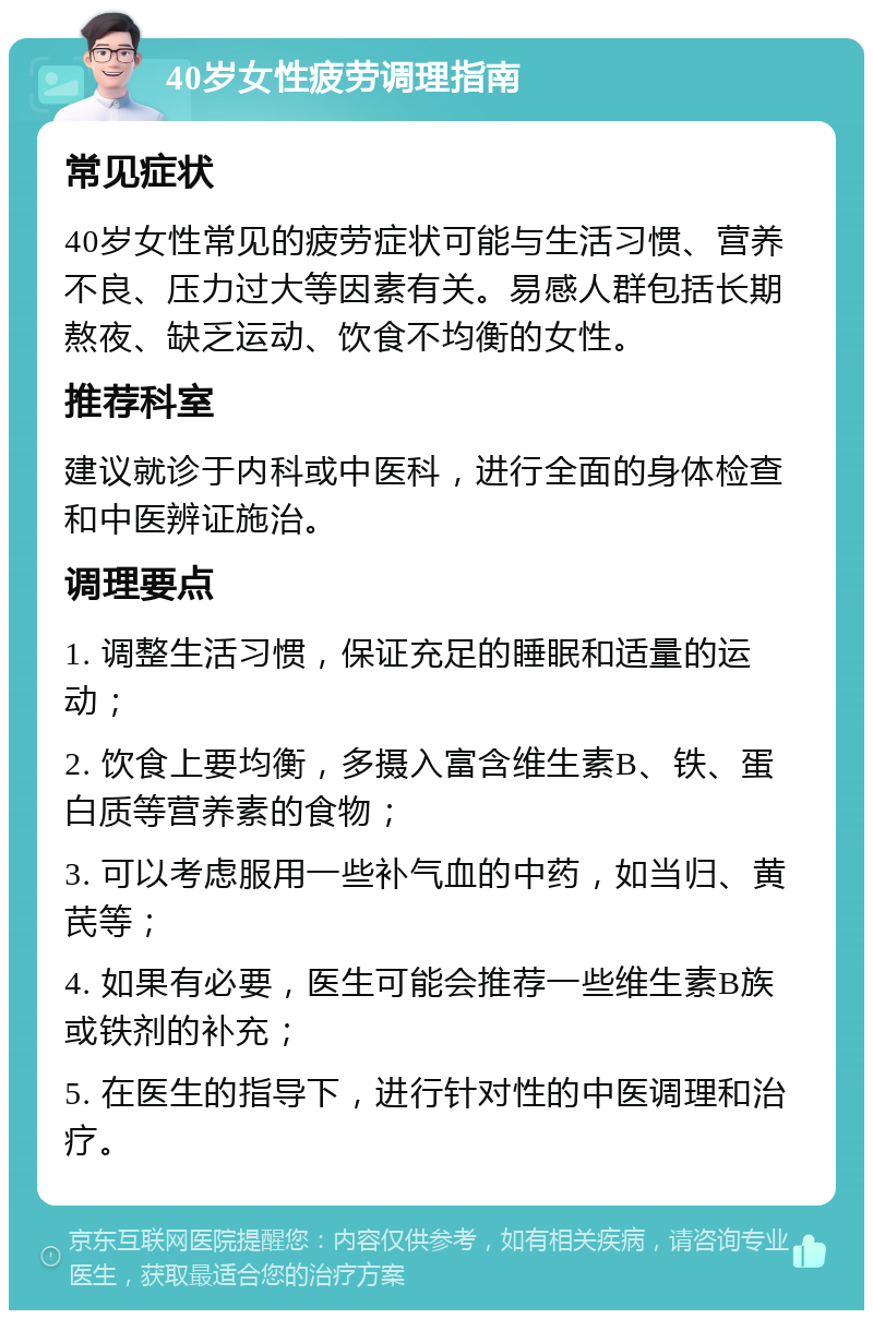 40岁女性疲劳调理指南 常见症状 40岁女性常见的疲劳症状可能与生活习惯、营养不良、压力过大等因素有关。易感人群包括长期熬夜、缺乏运动、饮食不均衡的女性。 推荐科室 建议就诊于内科或中医科，进行全面的身体检查和中医辨证施治。 调理要点 1. 调整生活习惯，保证充足的睡眠和适量的运动； 2. 饮食上要均衡，多摄入富含维生素B、铁、蛋白质等营养素的食物； 3. 可以考虑服用一些补气血的中药，如当归、黄芪等； 4. 如果有必要，医生可能会推荐一些维生素B族或铁剂的补充； 5. 在医生的指导下，进行针对性的中医调理和治疗。