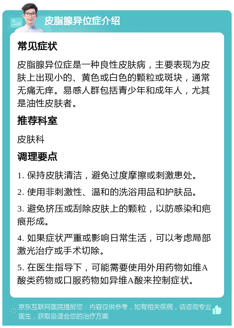 皮脂腺异位症介绍 常见症状 皮脂腺异位症是一种良性皮肤病，主要表现为皮肤上出现小的、黄色或白色的颗粒或斑块，通常无痛无痒。易感人群包括青少年和成年人，尤其是油性皮肤者。 推荐科室 皮肤科 调理要点 1. 保持皮肤清洁，避免过度摩擦或刺激患处。 2. 使用非刺激性、温和的洗浴用品和护肤品。 3. 避免挤压或刮除皮肤上的颗粒，以防感染和疤痕形成。 4. 如果症状严重或影响日常生活，可以考虑局部激光治疗或手术切除。 5. 在医生指导下，可能需要使用外用药物如维A酸类药物或口服药物如异维A酸来控制症状。