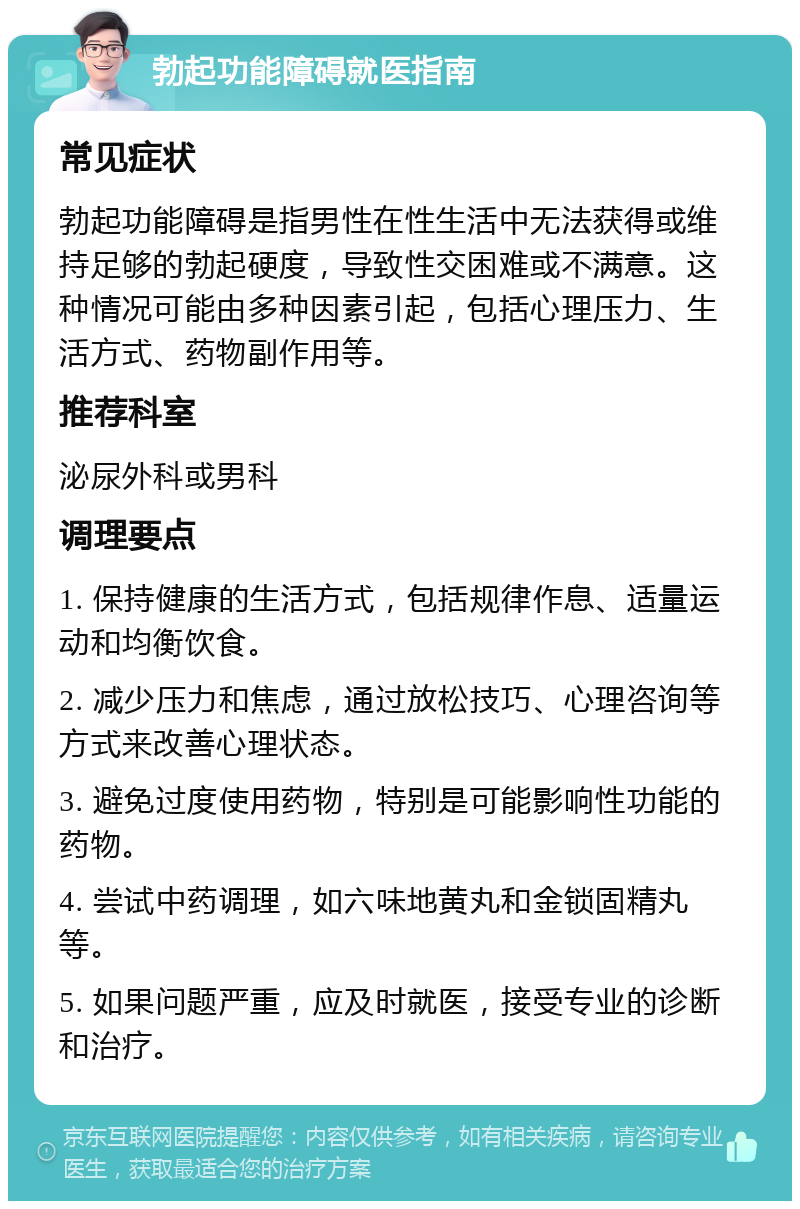 勃起功能障碍就医指南 常见症状 勃起功能障碍是指男性在性生活中无法获得或维持足够的勃起硬度，导致性交困难或不满意。这种情况可能由多种因素引起，包括心理压力、生活方式、药物副作用等。 推荐科室 泌尿外科或男科 调理要点 1. 保持健康的生活方式，包括规律作息、适量运动和均衡饮食。 2. 减少压力和焦虑，通过放松技巧、心理咨询等方式来改善心理状态。 3. 避免过度使用药物，特别是可能影响性功能的药物。 4. 尝试中药调理，如六味地黄丸和金锁固精丸等。 5. 如果问题严重，应及时就医，接受专业的诊断和治疗。