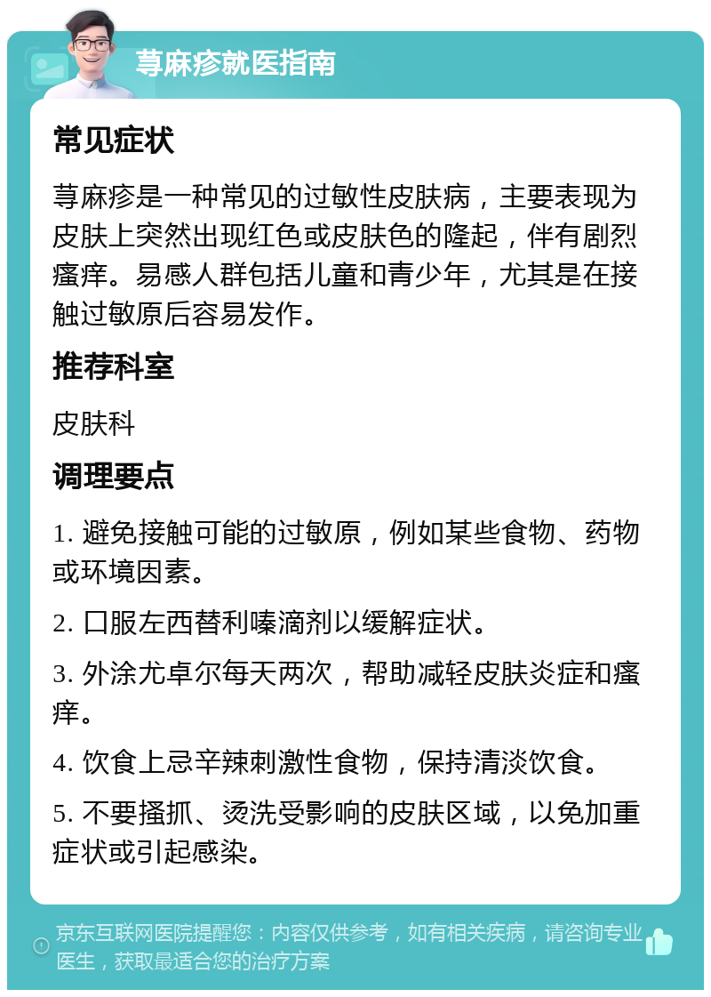 荨麻疹就医指南 常见症状 荨麻疹是一种常见的过敏性皮肤病，主要表现为皮肤上突然出现红色或皮肤色的隆起，伴有剧烈瘙痒。易感人群包括儿童和青少年，尤其是在接触过敏原后容易发作。 推荐科室 皮肤科 调理要点 1. 避免接触可能的过敏原，例如某些食物、药物或环境因素。 2. 口服左西替利嗪滴剂以缓解症状。 3. 外涂尤卓尔每天两次，帮助减轻皮肤炎症和瘙痒。 4. 饮食上忌辛辣刺激性食物，保持清淡饮食。 5. 不要搔抓、烫洗受影响的皮肤区域，以免加重症状或引起感染。