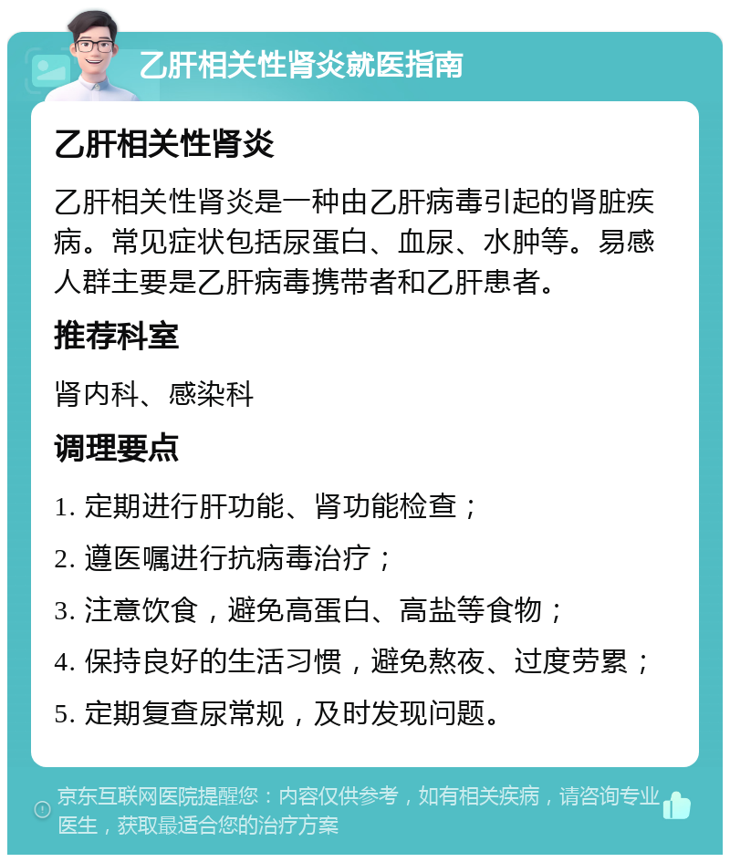 乙肝相关性肾炎就医指南 乙肝相关性肾炎 乙肝相关性肾炎是一种由乙肝病毒引起的肾脏疾病。常见症状包括尿蛋白、血尿、水肿等。易感人群主要是乙肝病毒携带者和乙肝患者。 推荐科室 肾内科、感染科 调理要点 1. 定期进行肝功能、肾功能检查； 2. 遵医嘱进行抗病毒治疗； 3. 注意饮食，避免高蛋白、高盐等食物； 4. 保持良好的生活习惯，避免熬夜、过度劳累； 5. 定期复查尿常规，及时发现问题。