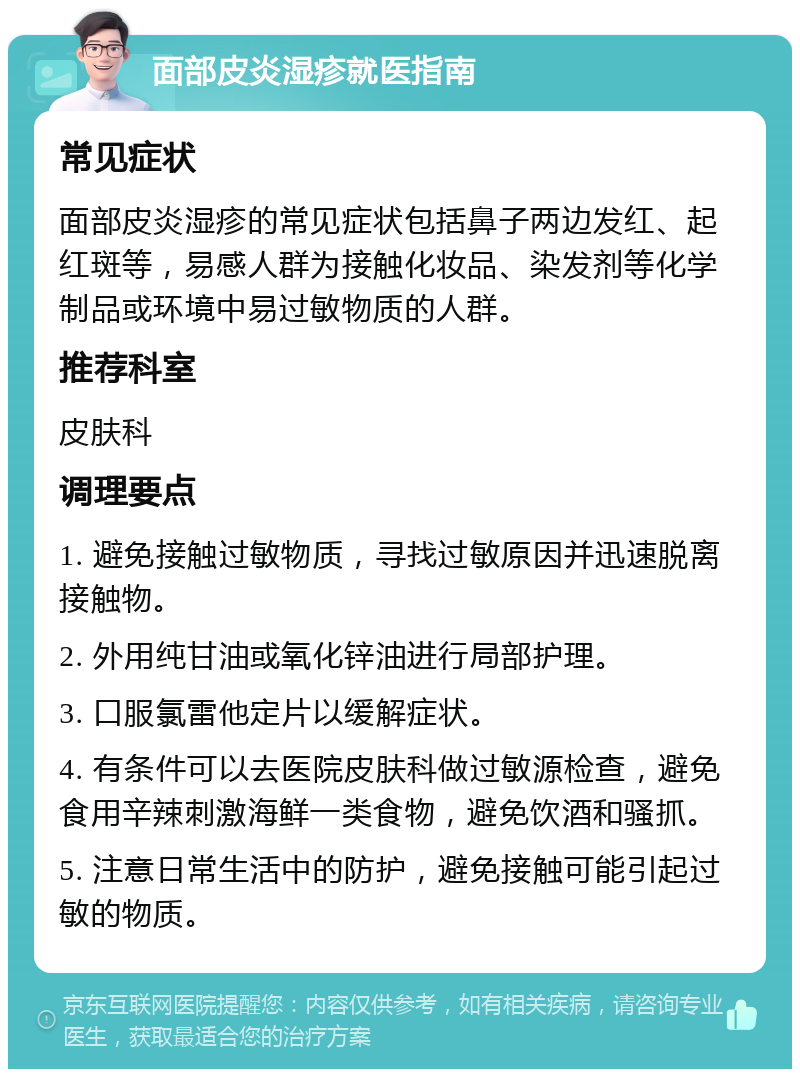 面部皮炎湿疹就医指南 常见症状 面部皮炎湿疹的常见症状包括鼻子两边发红、起红斑等，易感人群为接触化妆品、染发剂等化学制品或环境中易过敏物质的人群。 推荐科室 皮肤科 调理要点 1. 避免接触过敏物质，寻找过敏原因并迅速脱离接触物。 2. 外用纯甘油或氧化锌油进行局部护理。 3. 口服氯雷他定片以缓解症状。 4. 有条件可以去医院皮肤科做过敏源检查，避免食用辛辣刺激海鲜一类食物，避免饮酒和骚抓。 5. 注意日常生活中的防护，避免接触可能引起过敏的物质。