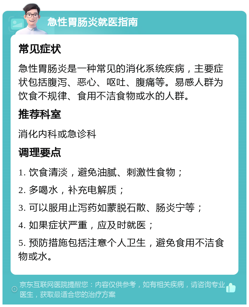 急性胃肠炎就医指南 常见症状 急性胃肠炎是一种常见的消化系统疾病，主要症状包括腹泻、恶心、呕吐、腹痛等。易感人群为饮食不规律、食用不洁食物或水的人群。 推荐科室 消化内科或急诊科 调理要点 1. 饮食清淡，避免油腻、刺激性食物； 2. 多喝水，补充电解质； 3. 可以服用止泻药如蒙脱石散、肠炎宁等； 4. 如果症状严重，应及时就医； 5. 预防措施包括注意个人卫生，避免食用不洁食物或水。