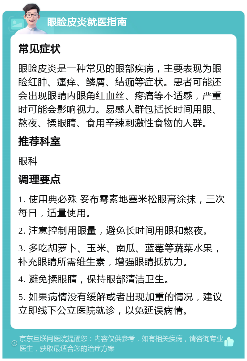 眼睑皮炎就医指南 常见症状 眼睑皮炎是一种常见的眼部疾病，主要表现为眼睑红肿、瘙痒、鳞屑、结痂等症状。患者可能还会出现眼睛内眼角红血丝、疼痛等不适感，严重时可能会影响视力。易感人群包括长时间用眼、熬夜、揉眼睛、食用辛辣刺激性食物的人群。 推荐科室 眼科 调理要点 1. 使用典必殊 妥布霉素地塞米松眼膏涂抹，三次每日，适量使用。 2. 注意控制用眼量，避免长时间用眼和熬夜。 3. 多吃胡萝卜、玉米、南瓜、蓝莓等蔬菜水果，补充眼睛所需维生素，增强眼睛抵抗力。 4. 避免揉眼睛，保持眼部清洁卫生。 5. 如果病情没有缓解或者出现加重的情况，建议立即线下公立医院就诊，以免延误病情。