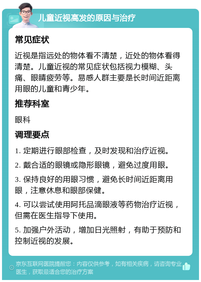 儿童近视高发的原因与治疗 常见症状 近视是指远处的物体看不清楚，近处的物体看得清楚。儿童近视的常见症状包括视力模糊、头痛、眼睛疲劳等。易感人群主要是长时间近距离用眼的儿童和青少年。 推荐科室 眼科 调理要点 1. 定期进行眼部检查，及时发现和治疗近视。 2. 戴合适的眼镜或隐形眼镜，避免过度用眼。 3. 保持良好的用眼习惯，避免长时间近距离用眼，注意休息和眼部保健。 4. 可以尝试使用阿托品滴眼液等药物治疗近视，但需在医生指导下使用。 5. 加强户外活动，增加日光照射，有助于预防和控制近视的发展。