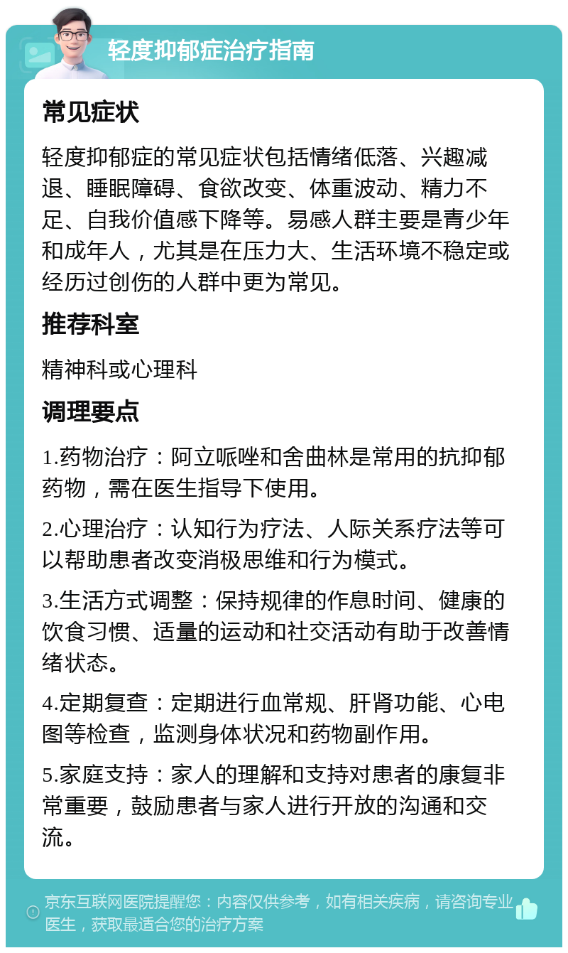 轻度抑郁症治疗指南 常见症状 轻度抑郁症的常见症状包括情绪低落、兴趣减退、睡眠障碍、食欲改变、体重波动、精力不足、自我价值感下降等。易感人群主要是青少年和成年人，尤其是在压力大、生活环境不稳定或经历过创伤的人群中更为常见。 推荐科室 精神科或心理科 调理要点 1.药物治疗：阿立哌唑和舍曲林是常用的抗抑郁药物，需在医生指导下使用。 2.心理治疗：认知行为疗法、人际关系疗法等可以帮助患者改变消极思维和行为模式。 3.生活方式调整：保持规律的作息时间、健康的饮食习惯、适量的运动和社交活动有助于改善情绪状态。 4.定期复查：定期进行血常规、肝肾功能、心电图等检查，监测身体状况和药物副作用。 5.家庭支持：家人的理解和支持对患者的康复非常重要，鼓励患者与家人进行开放的沟通和交流。