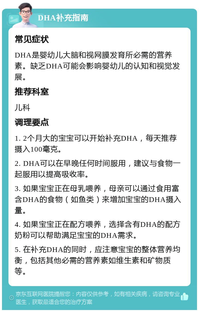 DHA补充指南 常见症状 DHA是婴幼儿大脑和视网膜发育所必需的营养素。缺乏DHA可能会影响婴幼儿的认知和视觉发展。 推荐科室 儿科 调理要点 1. 2个月大的宝宝可以开始补充DHA，每天推荐摄入100毫克。 2. DHA可以在早晚任何时间服用，建议与食物一起服用以提高吸收率。 3. 如果宝宝正在母乳喂养，母亲可以通过食用富含DHA的食物（如鱼类）来增加宝宝的DHA摄入量。 4. 如果宝宝正在配方喂养，选择含有DHA的配方奶粉可以帮助满足宝宝的DHA需求。 5. 在补充DHA的同时，应注意宝宝的整体营养均衡，包括其他必需的营养素如维生素和矿物质等。