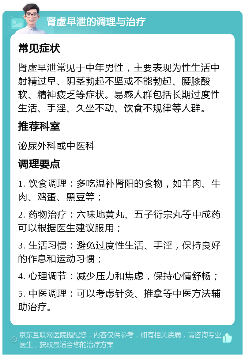 肾虚早泄的调理与治疗 常见症状 肾虚早泄常见于中年男性，主要表现为性生活中射精过早、阴茎勃起不坚或不能勃起、腰膝酸软、精神疲乏等症状。易感人群包括长期过度性生活、手淫、久坐不动、饮食不规律等人群。 推荐科室 泌尿外科或中医科 调理要点 1. 饮食调理：多吃温补肾阳的食物，如羊肉、牛肉、鸡蛋、黑豆等； 2. 药物治疗：六味地黄丸、五子衍宗丸等中成药可以根据医生建议服用； 3. 生活习惯：避免过度性生活、手淫，保持良好的作息和运动习惯； 4. 心理调节：减少压力和焦虑，保持心情舒畅； 5. 中医调理：可以考虑针灸、推拿等中医方法辅助治疗。