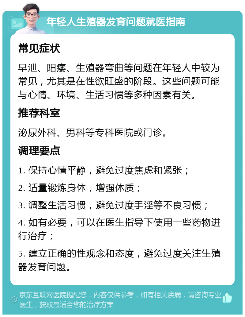 年轻人生殖器发育问题就医指南 常见症状 早泄、阳痿、生殖器弯曲等问题在年轻人中较为常见，尤其是在性欲旺盛的阶段。这些问题可能与心情、环境、生活习惯等多种因素有关。 推荐科室 泌尿外科、男科等专科医院或门诊。 调理要点 1. 保持心情平静，避免过度焦虑和紧张； 2. 适量锻炼身体，增强体质； 3. 调整生活习惯，避免过度手淫等不良习惯； 4. 如有必要，可以在医生指导下使用一些药物进行治疗； 5. 建立正确的性观念和态度，避免过度关注生殖器发育问题。