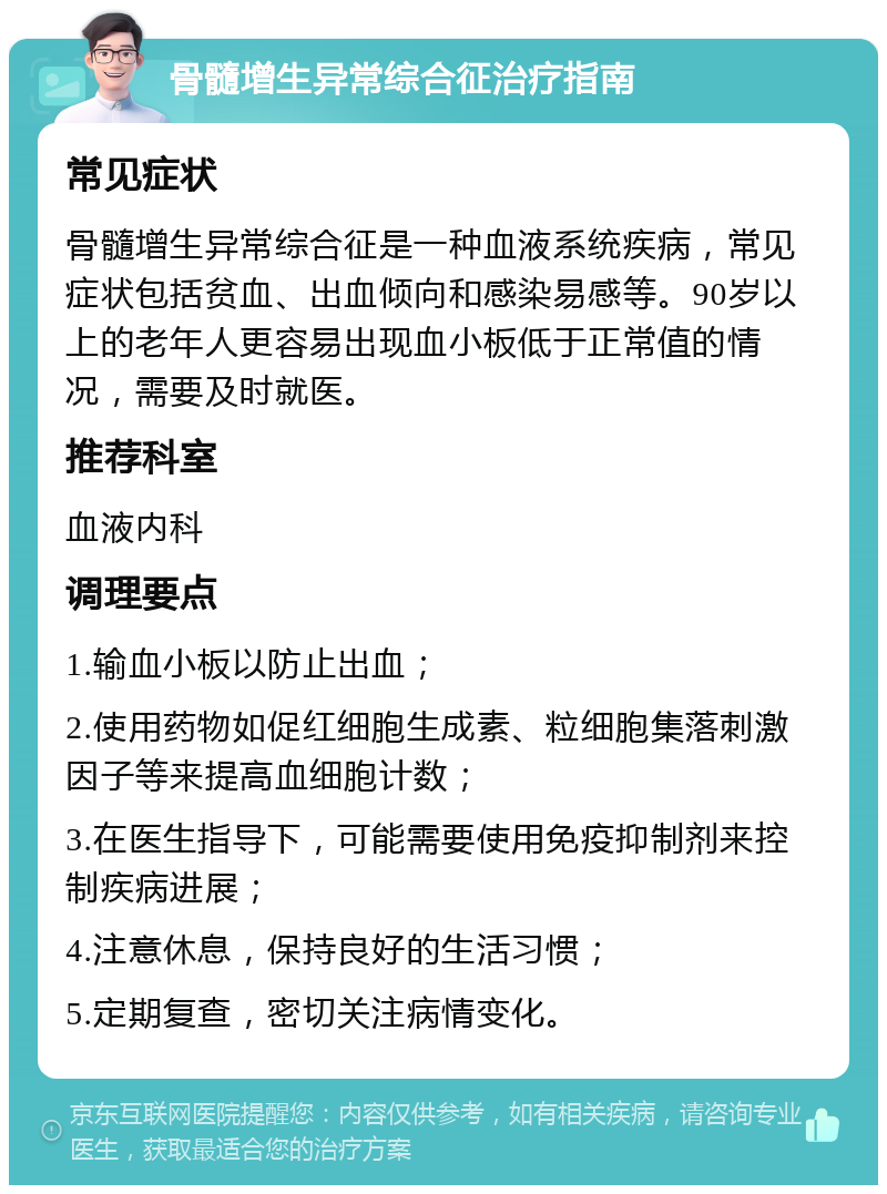 骨髓增生异常综合征治疗指南 常见症状 骨髓增生异常综合征是一种血液系统疾病，常见症状包括贫血、出血倾向和感染易感等。90岁以上的老年人更容易出现血小板低于正常值的情况，需要及时就医。 推荐科室 血液内科 调理要点 1.输血小板以防止出血； 2.使用药物如促红细胞生成素、粒细胞集落刺激因子等来提高血细胞计数； 3.在医生指导下，可能需要使用免疫抑制剂来控制疾病进展； 4.注意休息，保持良好的生活习惯； 5.定期复查，密切关注病情变化。