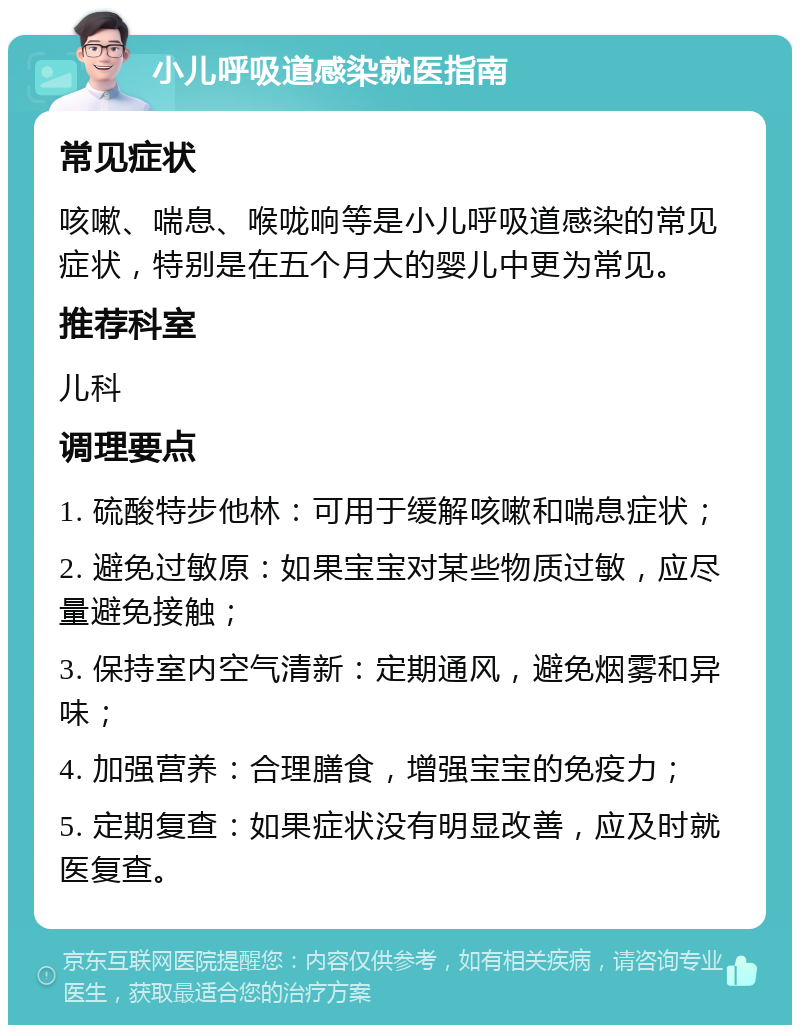 小儿呼吸道感染就医指南 常见症状 咳嗽、喘息、喉咙响等是小儿呼吸道感染的常见症状，特别是在五个月大的婴儿中更为常见。 推荐科室 儿科 调理要点 1. 硫酸特步他林：可用于缓解咳嗽和喘息症状； 2. 避免过敏原：如果宝宝对某些物质过敏，应尽量避免接触； 3. 保持室内空气清新：定期通风，避免烟雾和异味； 4. 加强营养：合理膳食，增强宝宝的免疫力； 5. 定期复查：如果症状没有明显改善，应及时就医复查。