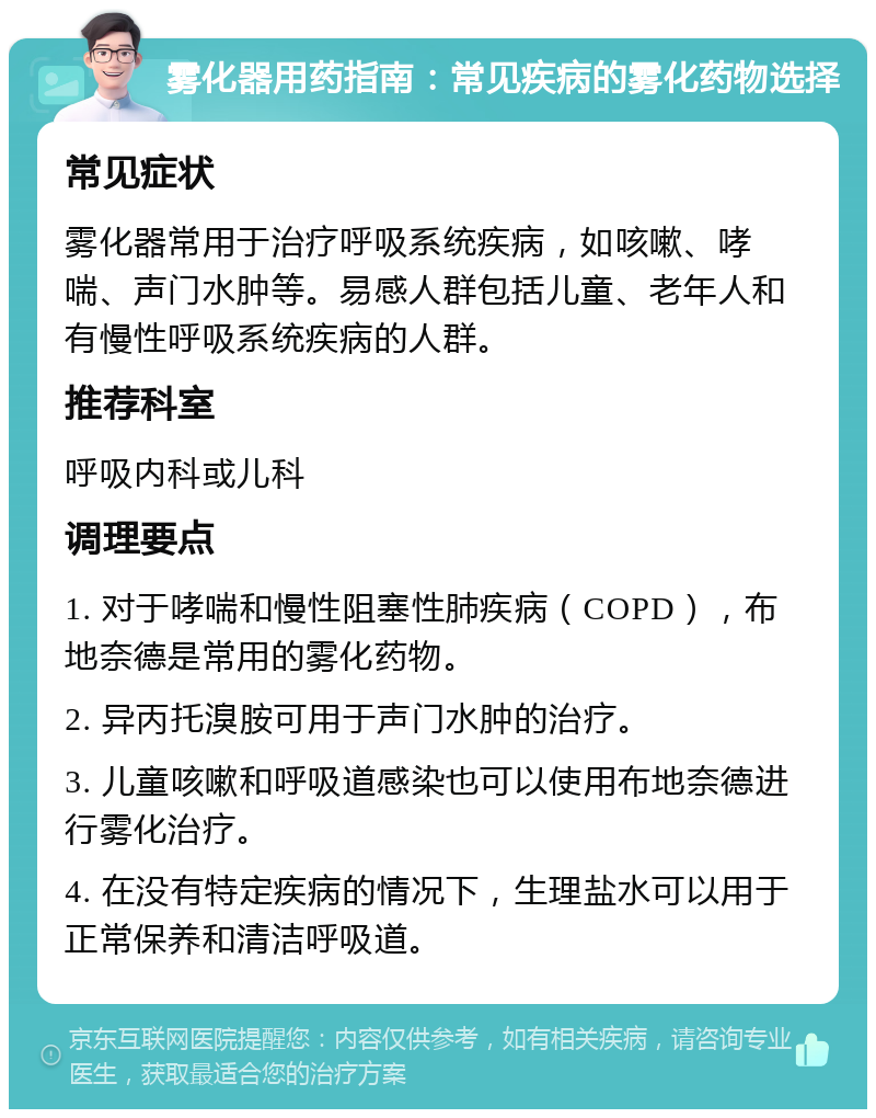 雾化器用药指南：常见疾病的雾化药物选择 常见症状 雾化器常用于治疗呼吸系统疾病，如咳嗽、哮喘、声门水肿等。易感人群包括儿童、老年人和有慢性呼吸系统疾病的人群。 推荐科室 呼吸内科或儿科 调理要点 1. 对于哮喘和慢性阻塞性肺疾病（COPD），布地奈德是常用的雾化药物。 2. 异丙托溴胺可用于声门水肿的治疗。 3. 儿童咳嗽和呼吸道感染也可以使用布地奈德进行雾化治疗。 4. 在没有特定疾病的情况下，生理盐水可以用于正常保养和清洁呼吸道。