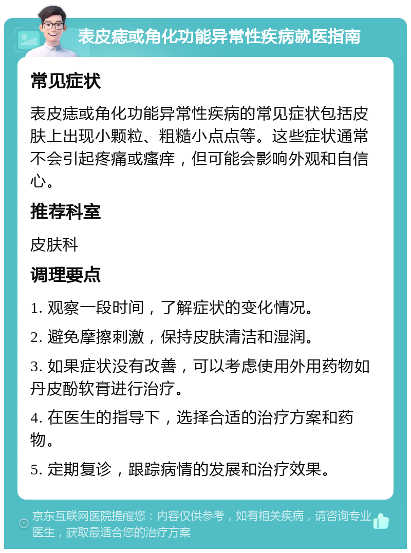 表皮痣或角化功能异常性疾病就医指南 常见症状 表皮痣或角化功能异常性疾病的常见症状包括皮肤上出现小颗粒、粗糙小点点等。这些症状通常不会引起疼痛或瘙痒，但可能会影响外观和自信心。 推荐科室 皮肤科 调理要点 1. 观察一段时间，了解症状的变化情况。 2. 避免摩擦刺激，保持皮肤清洁和湿润。 3. 如果症状没有改善，可以考虑使用外用药物如丹皮酚软膏进行治疗。 4. 在医生的指导下，选择合适的治疗方案和药物。 5. 定期复诊，跟踪病情的发展和治疗效果。