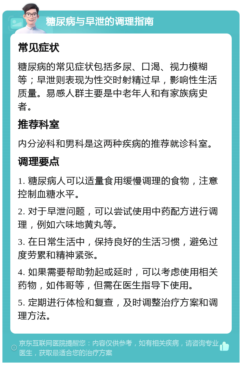 糖尿病与早泄的调理指南 常见症状 糖尿病的常见症状包括多尿、口渴、视力模糊等；早泄则表现为性交时射精过早，影响性生活质量。易感人群主要是中老年人和有家族病史者。 推荐科室 内分泌科和男科是这两种疾病的推荐就诊科室。 调理要点 1. 糖尿病人可以适量食用缓慢调理的食物，注意控制血糖水平。 2. 对于早泄问题，可以尝试使用中药配方进行调理，例如六味地黄丸等。 3. 在日常生活中，保持良好的生活习惯，避免过度劳累和精神紧张。 4. 如果需要帮助勃起或延时，可以考虑使用相关药物，如伟哥等，但需在医生指导下使用。 5. 定期进行体检和复查，及时调整治疗方案和调理方法。