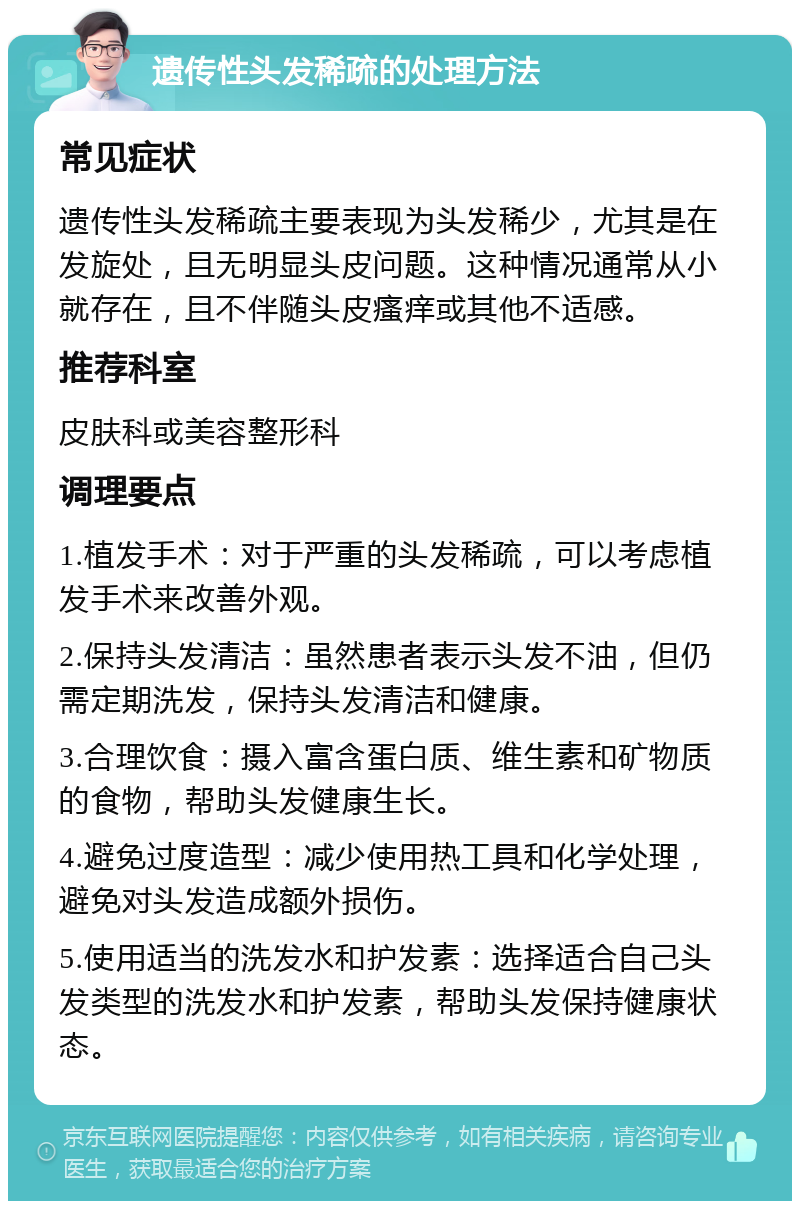 遗传性头发稀疏的处理方法 常见症状 遗传性头发稀疏主要表现为头发稀少，尤其是在发旋处，且无明显头皮问题。这种情况通常从小就存在，且不伴随头皮瘙痒或其他不适感。 推荐科室 皮肤科或美容整形科 调理要点 1.植发手术：对于严重的头发稀疏，可以考虑植发手术来改善外观。 2.保持头发清洁：虽然患者表示头发不油，但仍需定期洗发，保持头发清洁和健康。 3.合理饮食：摄入富含蛋白质、维生素和矿物质的食物，帮助头发健康生长。 4.避免过度造型：减少使用热工具和化学处理，避免对头发造成额外损伤。 5.使用适当的洗发水和护发素：选择适合自己头发类型的洗发水和护发素，帮助头发保持健康状态。