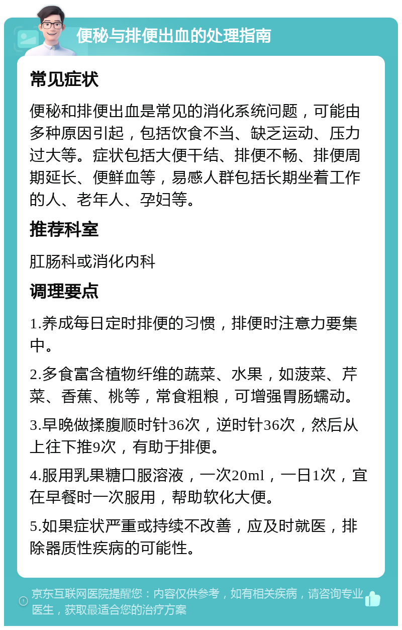 便秘与排便出血的处理指南 常见症状 便秘和排便出血是常见的消化系统问题，可能由多种原因引起，包括饮食不当、缺乏运动、压力过大等。症状包括大便干结、排便不畅、排便周期延长、便鲜血等，易感人群包括长期坐着工作的人、老年人、孕妇等。 推荐科室 肛肠科或消化内科 调理要点 1.养成每日定时排便的习惯，排便时注意力要集中。 2.多食富含植物纤维的蔬菜、水果，如菠菜、芹菜、香蕉、桃等，常食粗粮，可增强胃肠蠕动。 3.早晚做揉腹顺时针36次，逆时针36次，然后从上往下推9次，有助于排便。 4.服用乳果糖口服溶液，一次20ml，一日1次，宜在早餐时一次服用，帮助软化大便。 5.如果症状严重或持续不改善，应及时就医，排除器质性疾病的可能性。