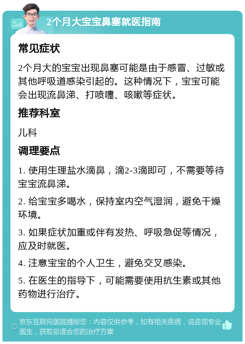 2个月大宝宝鼻塞就医指南 常见症状 2个月大的宝宝出现鼻塞可能是由于感冒、过敏或其他呼吸道感染引起的。这种情况下，宝宝可能会出现流鼻涕、打喷嚏、咳嗽等症状。 推荐科室 儿科 调理要点 1. 使用生理盐水滴鼻，滴2-3滴即可，不需要等待宝宝流鼻涕。 2. 给宝宝多喝水，保持室内空气湿润，避免干燥环境。 3. 如果症状加重或伴有发热、呼吸急促等情况，应及时就医。 4. 注意宝宝的个人卫生，避免交叉感染。 5. 在医生的指导下，可能需要使用抗生素或其他药物进行治疗。