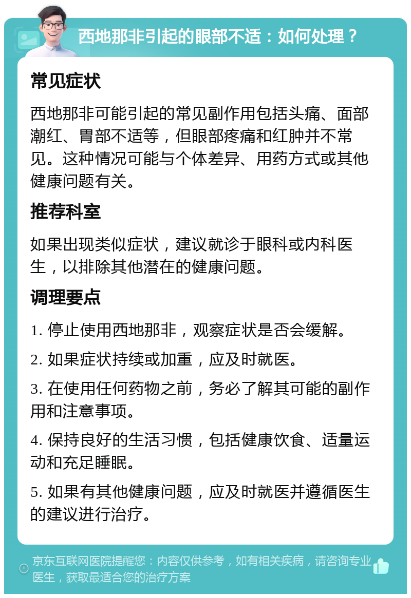 西地那非引起的眼部不适：如何处理？ 常见症状 西地那非可能引起的常见副作用包括头痛、面部潮红、胃部不适等，但眼部疼痛和红肿并不常见。这种情况可能与个体差异、用药方式或其他健康问题有关。 推荐科室 如果出现类似症状，建议就诊于眼科或内科医生，以排除其他潜在的健康问题。 调理要点 1. 停止使用西地那非，观察症状是否会缓解。 2. 如果症状持续或加重，应及时就医。 3. 在使用任何药物之前，务必了解其可能的副作用和注意事项。 4. 保持良好的生活习惯，包括健康饮食、适量运动和充足睡眠。 5. 如果有其他健康问题，应及时就医并遵循医生的建议进行治疗。