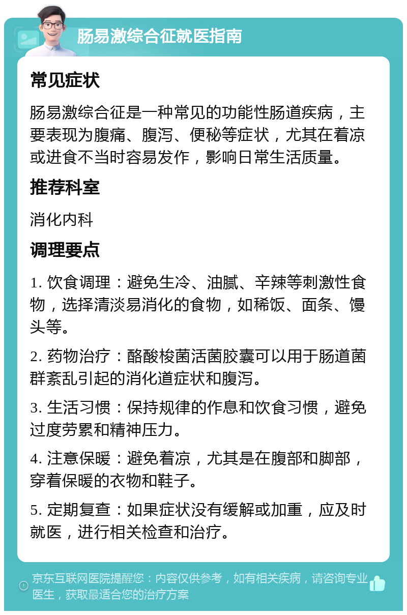 肠易激综合征就医指南 常见症状 肠易激综合征是一种常见的功能性肠道疾病，主要表现为腹痛、腹泻、便秘等症状，尤其在着凉或进食不当时容易发作，影响日常生活质量。 推荐科室 消化内科 调理要点 1. 饮食调理：避免生冷、油腻、辛辣等刺激性食物，选择清淡易消化的食物，如稀饭、面条、馒头等。 2. 药物治疗：酪酸梭菌活菌胶囊可以用于肠道菌群紊乱引起的消化道症状和腹泻。 3. 生活习惯：保持规律的作息和饮食习惯，避免过度劳累和精神压力。 4. 注意保暖：避免着凉，尤其是在腹部和脚部，穿着保暖的衣物和鞋子。 5. 定期复查：如果症状没有缓解或加重，应及时就医，进行相关检查和治疗。