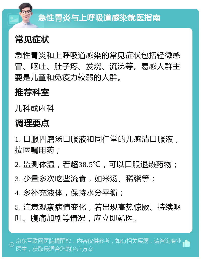 急性胃炎与上呼吸道感染就医指南 常见症状 急性胃炎和上呼吸道感染的常见症状包括轻微感冒、呕吐、肚子疼、发烧、流涕等。易感人群主要是儿童和免疫力较弱的人群。 推荐科室 儿科或内科 调理要点 1. 口服四磨汤口服液和同仁堂的儿感清口服液，按医嘱用药； 2. 监测体温，若超38.5℃，可以口服退热药物； 3. 少量多次吃些流食，如米汤、稀粥等； 4. 多补充液体，保持水分平衡； 5. 注意观察病情变化，若出现高热惊厥、持续呕吐、腹痛加剧等情况，应立即就医。