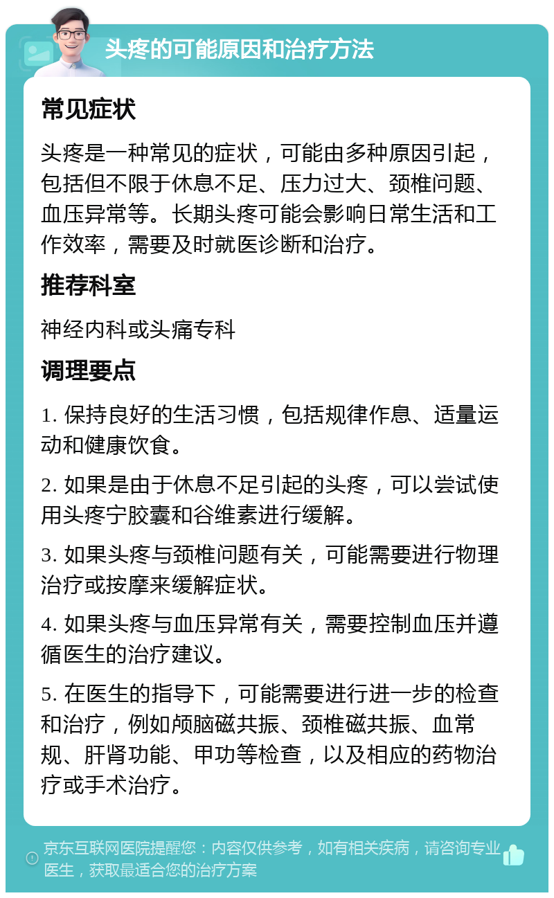 头疼的可能原因和治疗方法 常见症状 头疼是一种常见的症状，可能由多种原因引起，包括但不限于休息不足、压力过大、颈椎问题、血压异常等。长期头疼可能会影响日常生活和工作效率，需要及时就医诊断和治疗。 推荐科室 神经内科或头痛专科 调理要点 1. 保持良好的生活习惯，包括规律作息、适量运动和健康饮食。 2. 如果是由于休息不足引起的头疼，可以尝试使用头疼宁胶囊和谷维素进行缓解。 3. 如果头疼与颈椎问题有关，可能需要进行物理治疗或按摩来缓解症状。 4. 如果头疼与血压异常有关，需要控制血压并遵循医生的治疗建议。 5. 在医生的指导下，可能需要进行进一步的检查和治疗，例如颅脑磁共振、颈椎磁共振、血常规、肝肾功能、甲功等检查，以及相应的药物治疗或手术治疗。