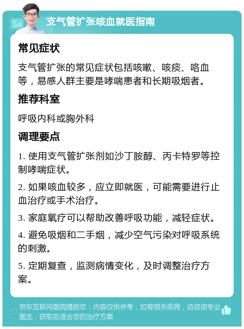 支气管扩张咳血就医指南 常见症状 支气管扩张的常见症状包括咳嗽、咳痰、咯血等，易感人群主要是哮喘患者和长期吸烟者。 推荐科室 呼吸内科或胸外科 调理要点 1. 使用支气管扩张剂如沙丁胺醇、丙卡特罗等控制哮喘症状。 2. 如果咳血较多，应立即就医，可能需要进行止血治疗或手术治疗。 3. 家庭氧疗可以帮助改善呼吸功能，减轻症状。 4. 避免吸烟和二手烟，减少空气污染对呼吸系统的刺激。 5. 定期复查，监测病情变化，及时调整治疗方案。