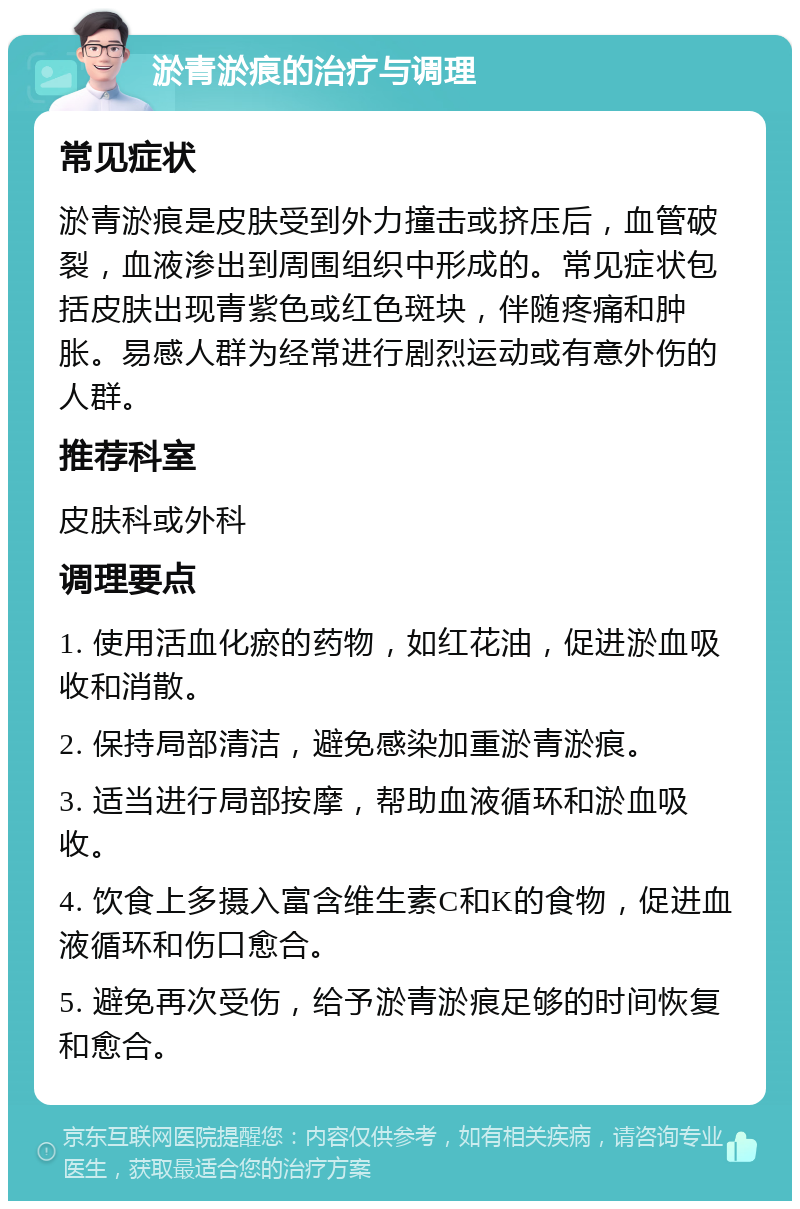 淤青淤痕的治疗与调理 常见症状 淤青淤痕是皮肤受到外力撞击或挤压后，血管破裂，血液渗出到周围组织中形成的。常见症状包括皮肤出现青紫色或红色斑块，伴随疼痛和肿胀。易感人群为经常进行剧烈运动或有意外伤的人群。 推荐科室 皮肤科或外科 调理要点 1. 使用活血化瘀的药物，如红花油，促进淤血吸收和消散。 2. 保持局部清洁，避免感染加重淤青淤痕。 3. 适当进行局部按摩，帮助血液循环和淤血吸收。 4. 饮食上多摄入富含维生素C和K的食物，促进血液循环和伤口愈合。 5. 避免再次受伤，给予淤青淤痕足够的时间恢复和愈合。