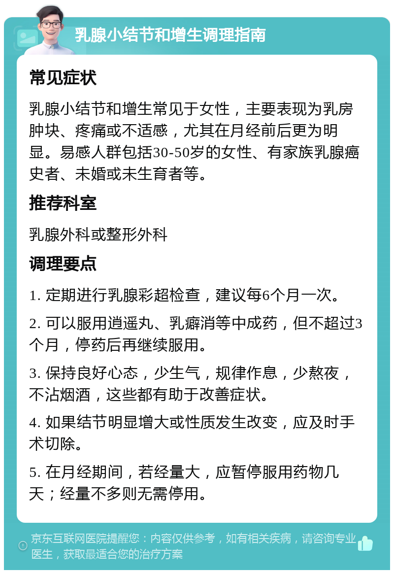 乳腺小结节和增生调理指南 常见症状 乳腺小结节和增生常见于女性，主要表现为乳房肿块、疼痛或不适感，尤其在月经前后更为明显。易感人群包括30-50岁的女性、有家族乳腺癌史者、未婚或未生育者等。 推荐科室 乳腺外科或整形外科 调理要点 1. 定期进行乳腺彩超检查，建议每6个月一次。 2. 可以服用逍遥丸、乳癖消等中成药，但不超过3个月，停药后再继续服用。 3. 保持良好心态，少生气，规律作息，少熬夜，不沾烟酒，这些都有助于改善症状。 4. 如果结节明显增大或性质发生改变，应及时手术切除。 5. 在月经期间，若经量大，应暂停服用药物几天；经量不多则无需停用。