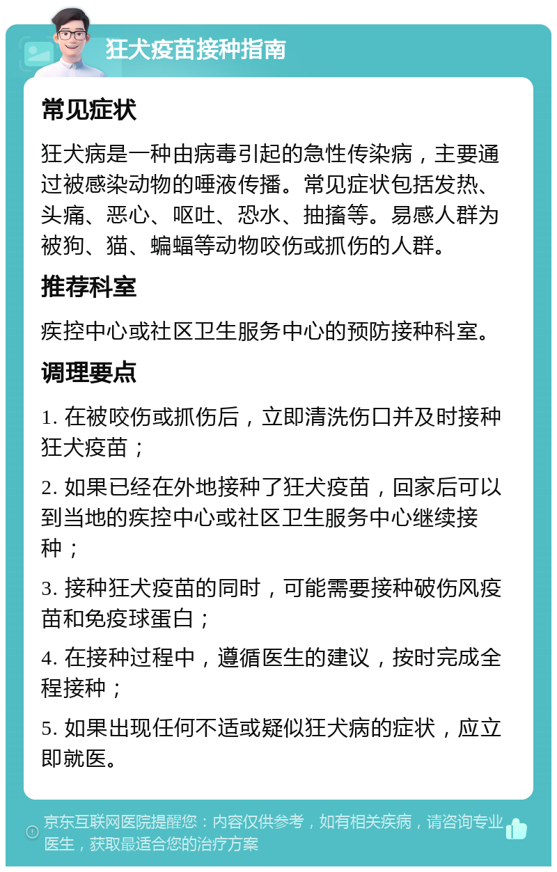 狂犬疫苗接种指南 常见症状 狂犬病是一种由病毒引起的急性传染病，主要通过被感染动物的唾液传播。常见症状包括发热、头痛、恶心、呕吐、恐水、抽搐等。易感人群为被狗、猫、蝙蝠等动物咬伤或抓伤的人群。 推荐科室 疾控中心或社区卫生服务中心的预防接种科室。 调理要点 1. 在被咬伤或抓伤后，立即清洗伤口并及时接种狂犬疫苗； 2. 如果已经在外地接种了狂犬疫苗，回家后可以到当地的疾控中心或社区卫生服务中心继续接种； 3. 接种狂犬疫苗的同时，可能需要接种破伤风疫苗和免疫球蛋白； 4. 在接种过程中，遵循医生的建议，按时完成全程接种； 5. 如果出现任何不适或疑似狂犬病的症状，应立即就医。