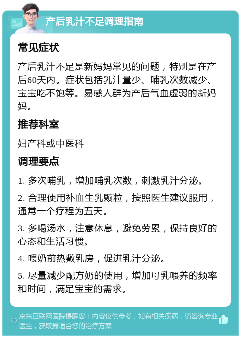 产后乳汁不足调理指南 常见症状 产后乳汁不足是新妈妈常见的问题，特别是在产后60天内。症状包括乳汁量少、哺乳次数减少、宝宝吃不饱等。易感人群为产后气血虚弱的新妈妈。 推荐科室 妇产科或中医科 调理要点 1. 多次哺乳，增加哺乳次数，刺激乳汁分泌。 2. 合理使用补血生乳颗粒，按照医生建议服用，通常一个疗程为五天。 3. 多喝汤水，注意休息，避免劳累，保持良好的心态和生活习惯。 4. 喂奶前热敷乳房，促进乳汁分泌。 5. 尽量减少配方奶的使用，增加母乳喂养的频率和时间，满足宝宝的需求。