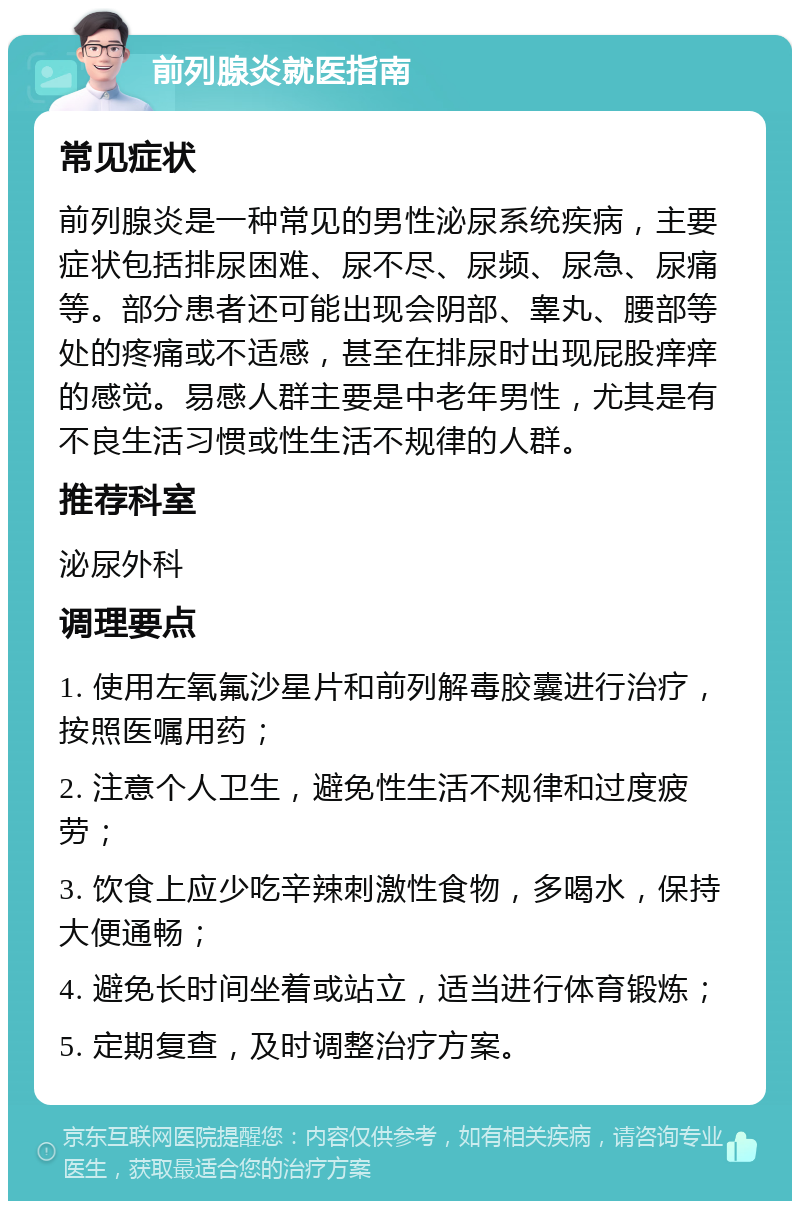 前列腺炎就医指南 常见症状 前列腺炎是一种常见的男性泌尿系统疾病，主要症状包括排尿困难、尿不尽、尿频、尿急、尿痛等。部分患者还可能出现会阴部、睾丸、腰部等处的疼痛或不适感，甚至在排尿时出现屁股痒痒的感觉。易感人群主要是中老年男性，尤其是有不良生活习惯或性生活不规律的人群。 推荐科室 泌尿外科 调理要点 1. 使用左氧氟沙星片和前列解毒胶囊进行治疗，按照医嘱用药； 2. 注意个人卫生，避免性生活不规律和过度疲劳； 3. 饮食上应少吃辛辣刺激性食物，多喝水，保持大便通畅； 4. 避免长时间坐着或站立，适当进行体育锻炼； 5. 定期复查，及时调整治疗方案。