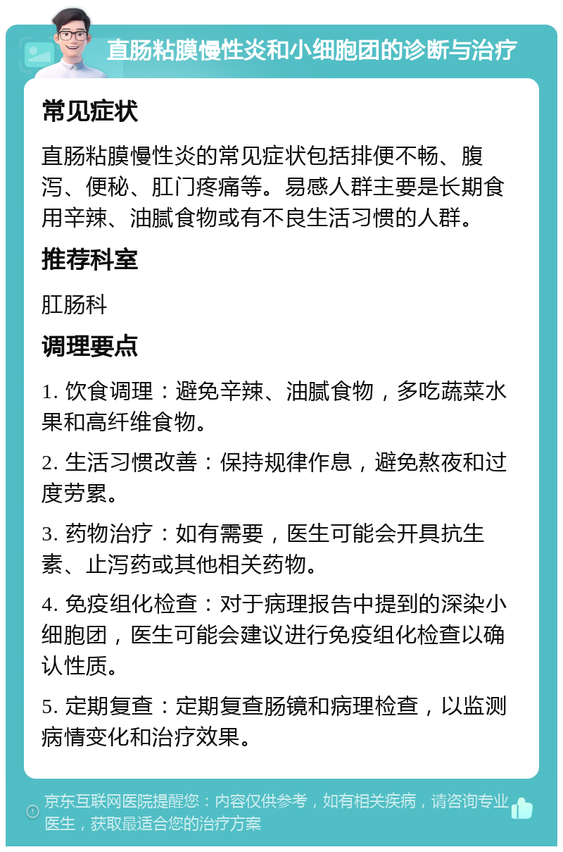 直肠粘膜慢性炎和小细胞团的诊断与治疗 常见症状 直肠粘膜慢性炎的常见症状包括排便不畅、腹泻、便秘、肛门疼痛等。易感人群主要是长期食用辛辣、油腻食物或有不良生活习惯的人群。 推荐科室 肛肠科 调理要点 1. 饮食调理：避免辛辣、油腻食物，多吃蔬菜水果和高纤维食物。 2. 生活习惯改善：保持规律作息，避免熬夜和过度劳累。 3. 药物治疗：如有需要，医生可能会开具抗生素、止泻药或其他相关药物。 4. 免疫组化检查：对于病理报告中提到的深染小细胞团，医生可能会建议进行免疫组化检查以确认性质。 5. 定期复查：定期复查肠镜和病理检查，以监测病情变化和治疗效果。