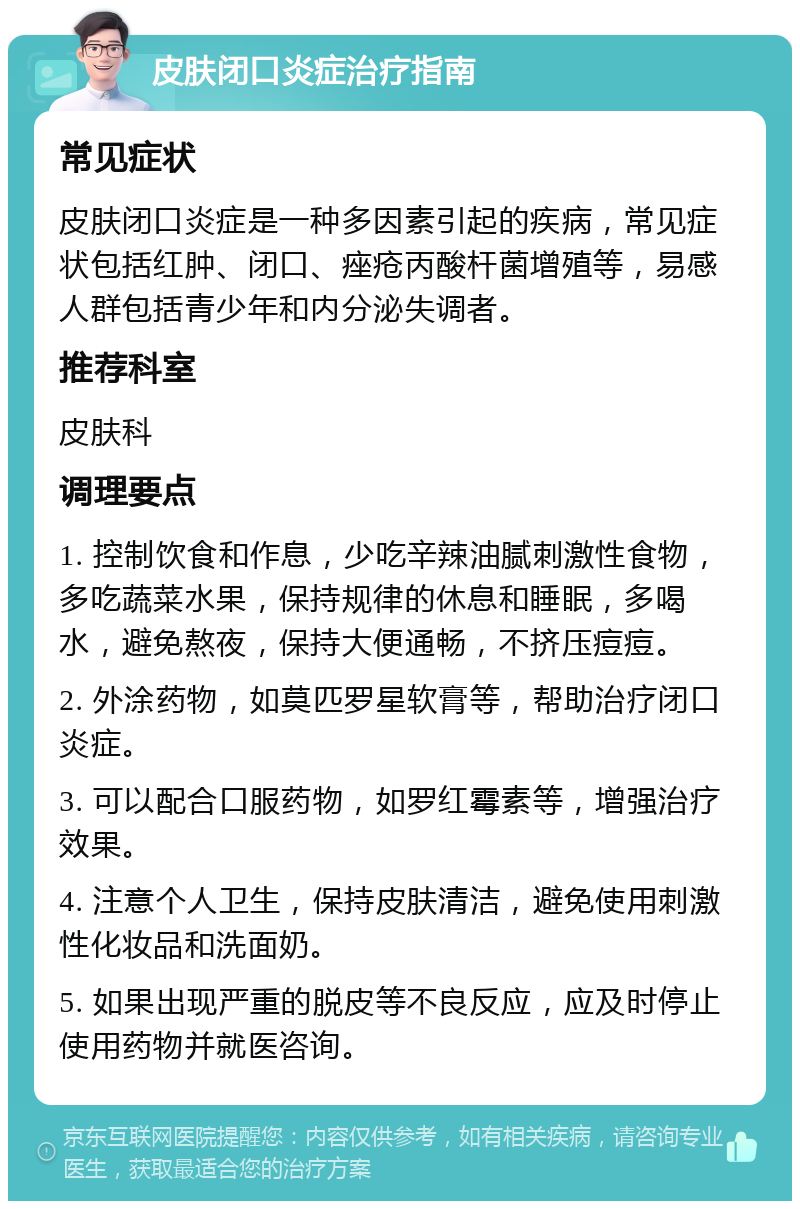 皮肤闭口炎症治疗指南 常见症状 皮肤闭口炎症是一种多因素引起的疾病，常见症状包括红肿、闭口、痤疮丙酸杆菌增殖等，易感人群包括青少年和内分泌失调者。 推荐科室 皮肤科 调理要点 1. 控制饮食和作息，少吃辛辣油腻刺激性食物，多吃蔬菜水果，保持规律的休息和睡眠，多喝水，避免熬夜，保持大便通畅，不挤压痘痘。 2. 外涂药物，如莫匹罗星软膏等，帮助治疗闭口炎症。 3. 可以配合口服药物，如罗红霉素等，增强治疗效果。 4. 注意个人卫生，保持皮肤清洁，避免使用刺激性化妆品和洗面奶。 5. 如果出现严重的脱皮等不良反应，应及时停止使用药物并就医咨询。