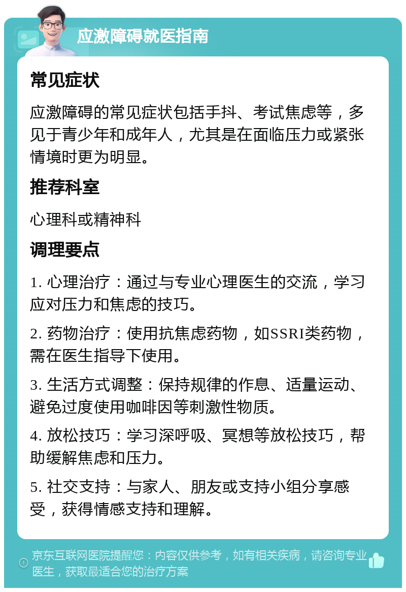 应激障碍就医指南 常见症状 应激障碍的常见症状包括手抖、考试焦虑等，多见于青少年和成年人，尤其是在面临压力或紧张情境时更为明显。 推荐科室 心理科或精神科 调理要点 1. 心理治疗：通过与专业心理医生的交流，学习应对压力和焦虑的技巧。 2. 药物治疗：使用抗焦虑药物，如SSRI类药物，需在医生指导下使用。 3. 生活方式调整：保持规律的作息、适量运动、避免过度使用咖啡因等刺激性物质。 4. 放松技巧：学习深呼吸、冥想等放松技巧，帮助缓解焦虑和压力。 5. 社交支持：与家人、朋友或支持小组分享感受，获得情感支持和理解。