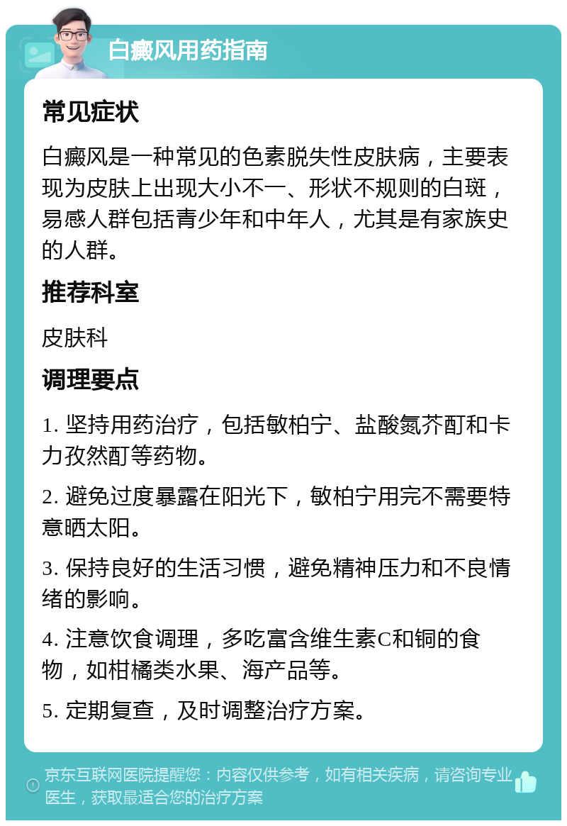 白癜风用药指南 常见症状 白癜风是一种常见的色素脱失性皮肤病，主要表现为皮肤上出现大小不一、形状不规则的白斑，易感人群包括青少年和中年人，尤其是有家族史的人群。 推荐科室 皮肤科 调理要点 1. 坚持用药治疗，包括敏柏宁、盐酸氮芥酊和卡力孜然酊等药物。 2. 避免过度暴露在阳光下，敏柏宁用完不需要特意晒太阳。 3. 保持良好的生活习惯，避免精神压力和不良情绪的影响。 4. 注意饮食调理，多吃富含维生素C和铜的食物，如柑橘类水果、海产品等。 5. 定期复查，及时调整治疗方案。