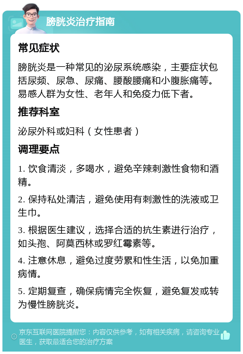 膀胱炎治疗指南 常见症状 膀胱炎是一种常见的泌尿系统感染，主要症状包括尿频、尿急、尿痛、腰酸腰痛和小腹胀痛等。易感人群为女性、老年人和免疫力低下者。 推荐科室 泌尿外科或妇科（女性患者） 调理要点 1. 饮食清淡，多喝水，避免辛辣刺激性食物和酒精。 2. 保持私处清洁，避免使用有刺激性的洗液或卫生巾。 3. 根据医生建议，选择合适的抗生素进行治疗，如头孢、阿莫西林或罗红霉素等。 4. 注意休息，避免过度劳累和性生活，以免加重病情。 5. 定期复查，确保病情完全恢复，避免复发或转为慢性膀胱炎。