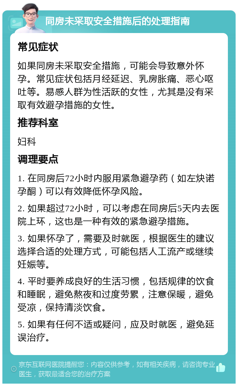 同房未采取安全措施后的处理指南 常见症状 如果同房未采取安全措施，可能会导致意外怀孕。常见症状包括月经延迟、乳房胀痛、恶心呕吐等。易感人群为性活跃的女性，尤其是没有采取有效避孕措施的女性。 推荐科室 妇科 调理要点 1. 在同房后72小时内服用紧急避孕药（如左炔诺孕酮）可以有效降低怀孕风险。 2. 如果超过72小时，可以考虑在同房后5天内去医院上环，这也是一种有效的紧急避孕措施。 3. 如果怀孕了，需要及时就医，根据医生的建议选择合适的处理方式，可能包括人工流产或继续妊娠等。 4. 平时要养成良好的生活习惯，包括规律的饮食和睡眠，避免熬夜和过度劳累，注意保暖，避免受凉，保持清淡饮食。 5. 如果有任何不适或疑问，应及时就医，避免延误治疗。