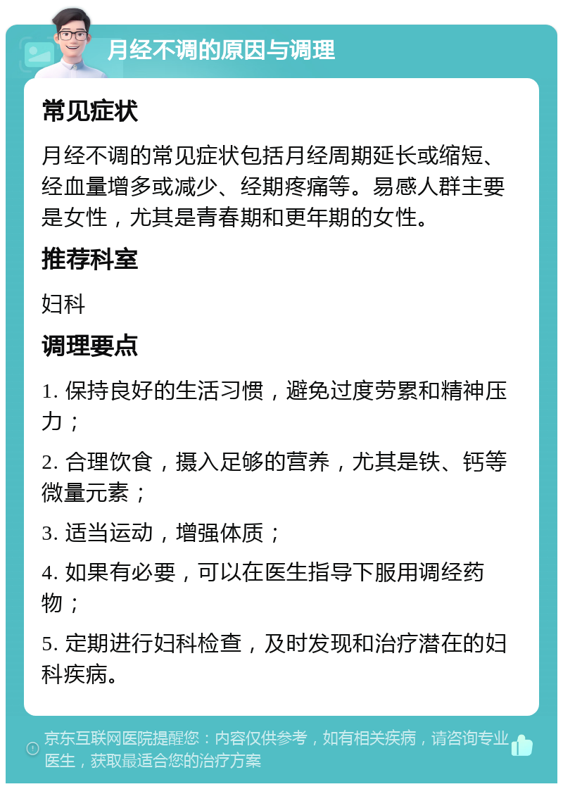 月经不调的原因与调理 常见症状 月经不调的常见症状包括月经周期延长或缩短、经血量增多或减少、经期疼痛等。易感人群主要是女性，尤其是青春期和更年期的女性。 推荐科室 妇科 调理要点 1. 保持良好的生活习惯，避免过度劳累和精神压力； 2. 合理饮食，摄入足够的营养，尤其是铁、钙等微量元素； 3. 适当运动，增强体质； 4. 如果有必要，可以在医生指导下服用调经药物； 5. 定期进行妇科检查，及时发现和治疗潜在的妇科疾病。