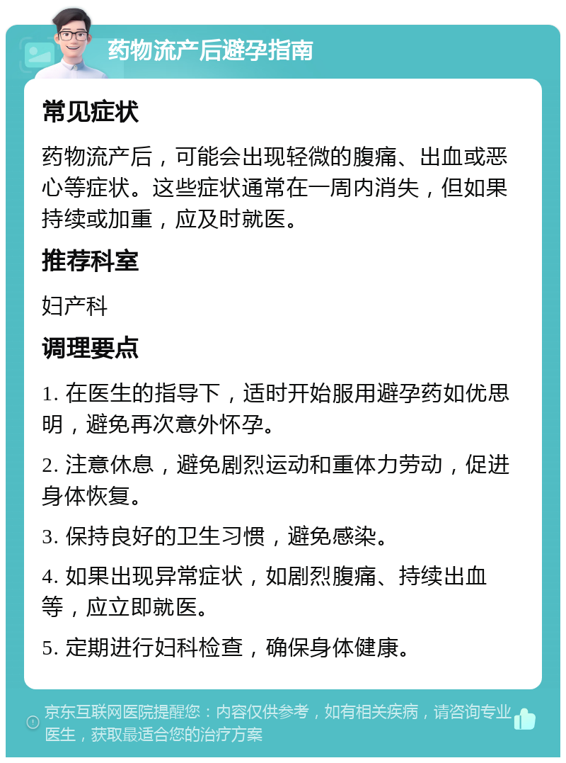 药物流产后避孕指南 常见症状 药物流产后，可能会出现轻微的腹痛、出血或恶心等症状。这些症状通常在一周内消失，但如果持续或加重，应及时就医。 推荐科室 妇产科 调理要点 1. 在医生的指导下，适时开始服用避孕药如优思明，避免再次意外怀孕。 2. 注意休息，避免剧烈运动和重体力劳动，促进身体恢复。 3. 保持良好的卫生习惯，避免感染。 4. 如果出现异常症状，如剧烈腹痛、持续出血等，应立即就医。 5. 定期进行妇科检查，确保身体健康。