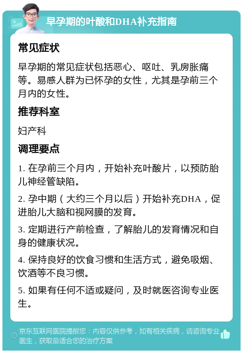 早孕期的叶酸和DHA补充指南 常见症状 早孕期的常见症状包括恶心、呕吐、乳房胀痛等。易感人群为已怀孕的女性，尤其是孕前三个月内的女性。 推荐科室 妇产科 调理要点 1. 在孕前三个月内，开始补充叶酸片，以预防胎儿神经管缺陷。 2. 孕中期（大约三个月以后）开始补充DHA，促进胎儿大脑和视网膜的发育。 3. 定期进行产前检查，了解胎儿的发育情况和自身的健康状况。 4. 保持良好的饮食习惯和生活方式，避免吸烟、饮酒等不良习惯。 5. 如果有任何不适或疑问，及时就医咨询专业医生。